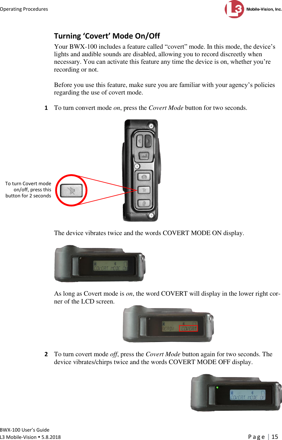 Operating Procedures      BWX-100 User’s Guide  L3 Mobile-Vision  5.8.2018     P a g e   15  Turning ‘Covert’ Mode On/Off Your BWX-100 includes a feature called “covert” mode. In this mode, the device’s lights and audible sounds are disabled, allowing you to record discreetly when necessary. You can activate this feature any time the device is on, whether you’re recording or not.   Before you use this feature, make sure you are familiar with your agency’s policies regarding the use of covert mode.  1  To turn convert mode on, press the Covert Mode button for two seconds.     The device vibrates twice and the words COVERT MODE ON display.     As long as Covert mode is on, the word COVERT will display in the lower right cor-ner of the LCD screen.   2  To turn covert mode off, press the Covert Mode button again for two seconds. The device vibrates/chirps twice and the words COVERT MODE OFF display.    To turn Covert mode on/off, press this  button for 2 seconds  