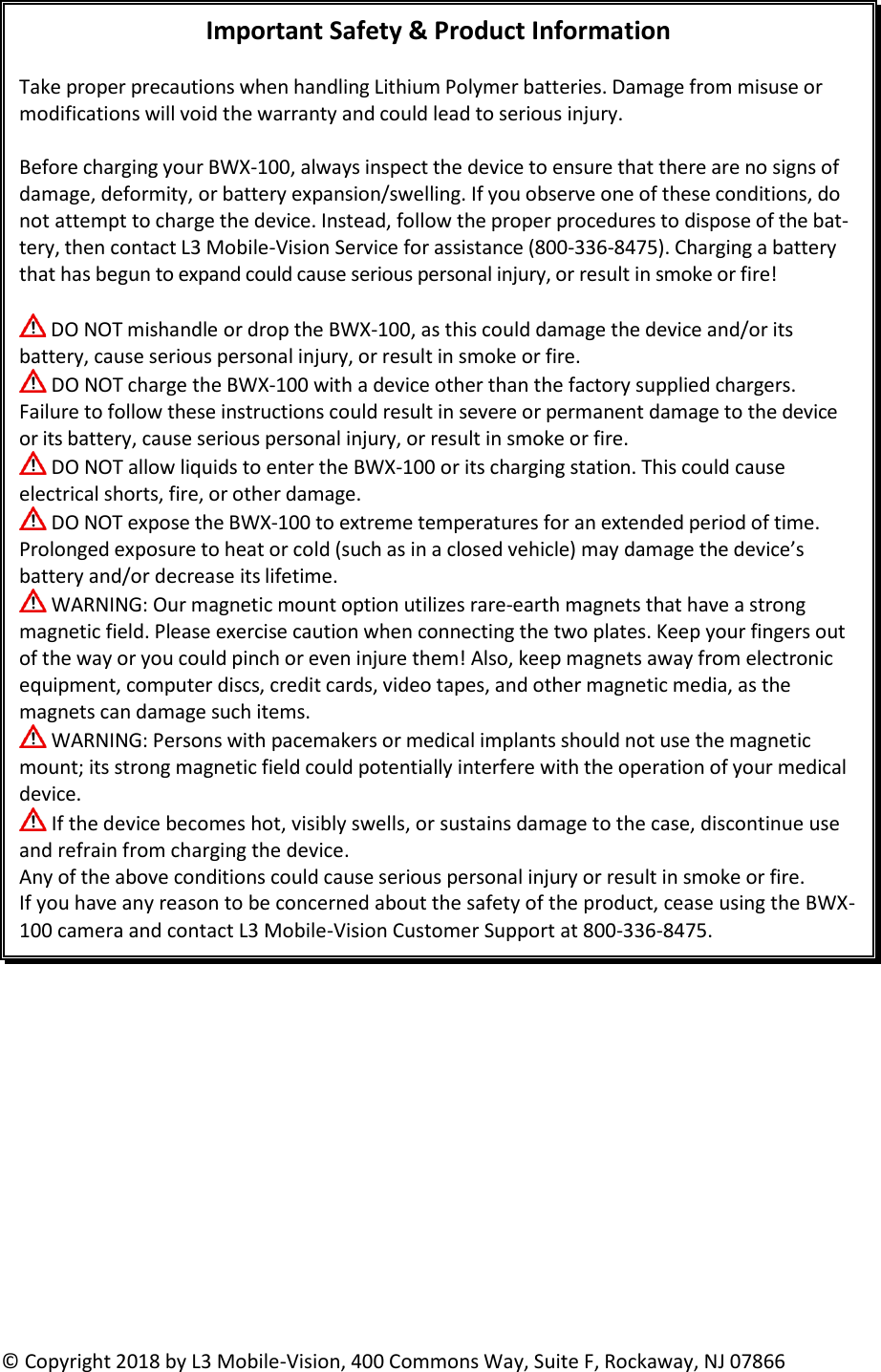           Important Safety &amp; Product Information  Take proper precautions when handling Lithium Polymer batteries. Damage from misuse or modifications will void the warranty and could lead to serious injury.  Before charging your BWX-100, always inspect the device to ensure that there are no signs of damage, deformity, or battery expansion/swelling. If you observe one of these conditions, do not attempt to charge the device. Instead, follow the proper procedures to dispose of the bat-tery, then contact L3 Mobile-Vision Service for assistance (800-336-8475). Charging a battery that has begun to expand could cause serious personal injury, or result in smoke or fire!   DO NOT mishandle or drop the BWX-100, as this could damage the device and/or its battery, cause serious personal injury, or result in smoke or fire.  DO NOT charge the BWX-100 with a device other than the factory supplied chargers. Failure to follow these instructions could result in severe or permanent damage to the device or its battery, cause serious personal injury, or result in smoke or fire.   DO NOT allow liquids to enter the BWX-100 or its charging station. This could cause electrical shorts, fire, or other damage.  DO NOT expose the BWX-100 to extreme temperatures for an extended period of time. Prolonged exposure to heat or cold (such as in a closed vehicle) may damage the device’s battery and/or decrease its lifetime.  WARNING: Our magnetic mount option utilizes rare-earth magnets that have a strong magnetic field. Please exercise caution when connecting the two plates. Keep your fingers out of the way or you could pinch or even injure them! Also, keep magnets away from electronic equipment, computer discs, credit cards, video tapes, and other magnetic media, as the magnets can damage such items.   WARNING: Persons with pacemakers or medical implants should not use the magnetic mount; its strong magnetic field could potentially interfere with the operation of your medical device.  If the device becomes hot, visibly swells, or sustains damage to the case, discontinue use and refrain from charging the device. Any of the above conditions could cause serious personal injury or result in smoke or fire. If you have any reason to be concerned about the safety of the product, cease using the BWX-100 camera and contact L3 Mobile-Vision Customer Support at 800-336-8475.   © Copyright 2018 by L3 Mobile-Vision, 400 Commons Way, Suite F, Rockaway, NJ 07866  