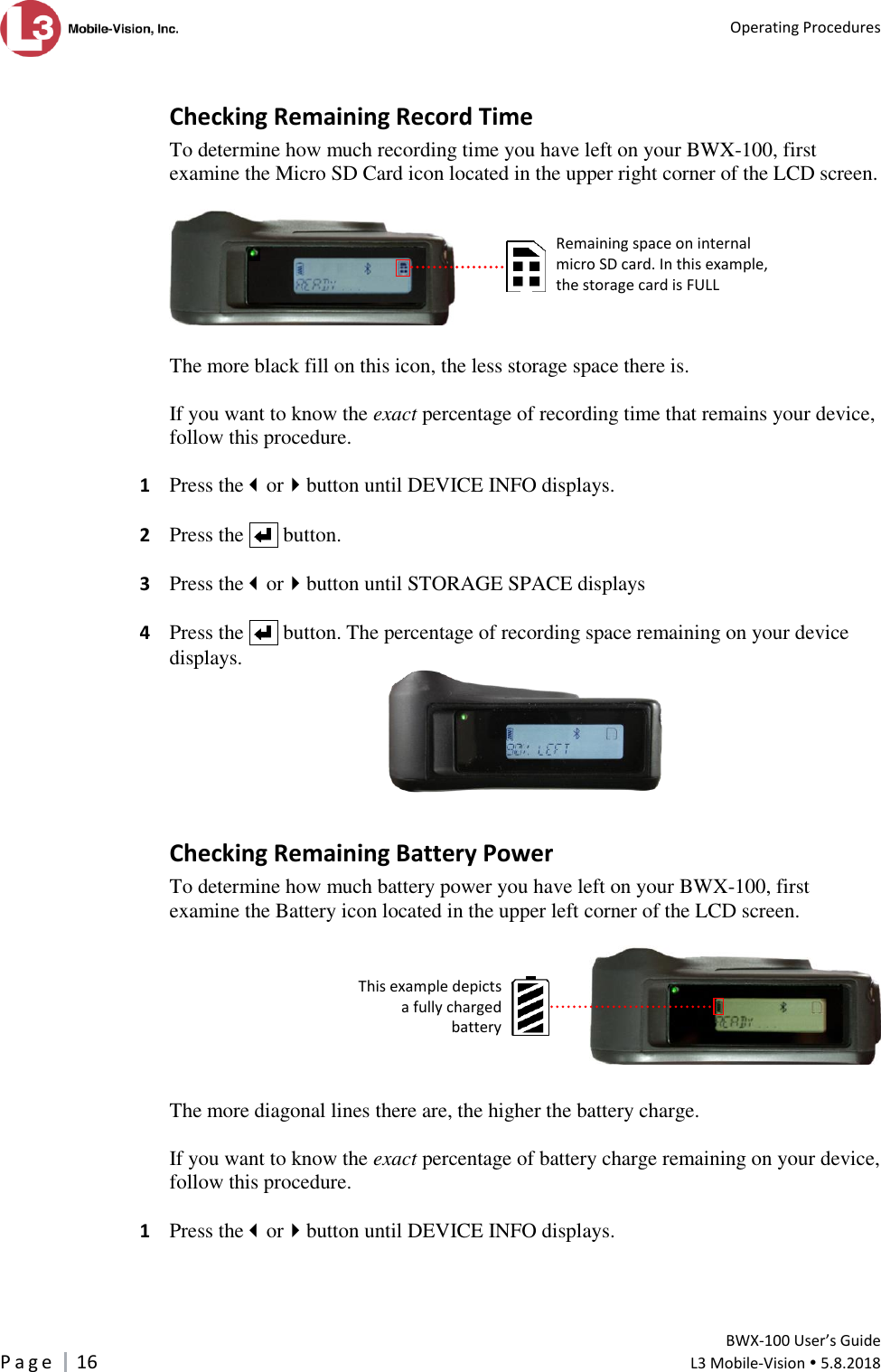   Operating Procedures         BWX-100 User’s Guide P a g e     16  L3 Mobile-Vision  5.8.2018   Checking Remaining Record Time To determine how much recording time you have left on your BWX-100, first examine the Micro SD Card icon located in the upper right corner of the LCD screen.     The more black fill on this icon, the less storage space there is.   If you want to know the exact percentage of recording time that remains your device, follow this procedure.  1  Press theorbutton until DEVICE INFO displays.  2  Press the     button.   3  Press theorbutton until STORAGE SPACE displays  4  Press the     button. The percentage of recording space remaining on your device displays.    Checking Remaining Battery Power To determine how much battery power you have left on your BWX-100, first examine the Battery icon located in the upper left corner of the LCD screen.    The more diagonal lines there are, the higher the battery charge.   If you want to know the exact percentage of battery charge remaining on your device, follow this procedure.  1  Press theorbutton until DEVICE INFO displays.   Remaining space on internal micro SD card. In this example, the storage card is FULL This example depicts a fully charged battery   