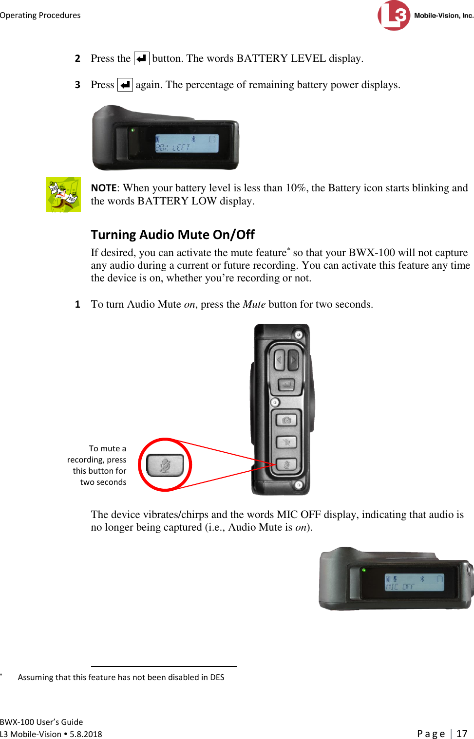 Operating Procedures      BWX-100 User’s Guide  L3 Mobile-Vision  5.8.2018     P a g e   17  2  Press the     button. The words BATTERY LEVEL display.  3  Press     again. The percentage of remaining battery power displays.    NOTE: When your battery level is less than 10%, the Battery icon starts blinking and the words BATTERY LOW display.  Turning Audio Mute On/Off If desired, you can activate the mute feature* so that your BWX-100 will not capture any audio during a current or future recording. You can activate this feature any time the device is on, whether you’re recording or not.  1  To turn Audio Mute on, press the Mute button for two seconds.    The device vibrates/chirps and the words MIC OFF display, indicating that audio is no longer being captured (i.e., Audio Mute is on).                                                           *   Assuming that this feature has not been disabled in DES   To mute a recording, press this button for two seconds  