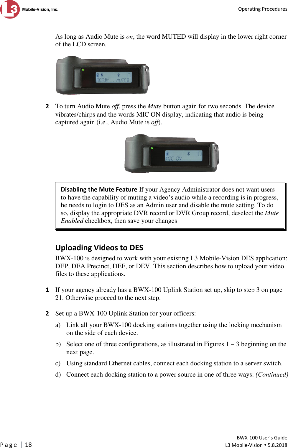   Operating Procedures         BWX-100 User’s Guide P a g e     18  L3 Mobile-Vision  5.8.2018   As long as Audio Mute is on, the word MUTED will display in the lower right corner of the LCD screen.    2  To turn Audio Mute off, press the Mute button again for two seconds. The device vibrates/chirps and the words MIC ON display, indicating that audio is being captured again (i.e., Audio Mute is off).    Disabling the Mute Feature If your Agency Administrator does not want users to have the capability of muting a video’s audio while a recording is in progress, he needs to login to DES as an Admin user and disable the mute setting. To do so, display the appropriate DVR record or DVR Group record, deselect the Mute Enabled checkbox, then save your changes  Uploading Videos to DES BWX-100 is designed to work with your existing L3 Mobile-Vision DES application: DEP, DEA Precinct, DEF, or DEV. This section describes how to upload your video files to these applications.   1  If your agency already has a BWX-100 Uplink Station set up, skip to step 3 on page 21. Otherwise proceed to the next step.  2  Set up a BWX-100 Uplink Station for your officers:  a) Link all your BWX-100 docking stations together using the locking mechanism on the side of each device.   b) Select one of three configurations, as illustrated in Figures 1 – 3 beginning on the next page.  c) Using standard Ethernet cables, connect each docking station to a server switch.   d) Connect each docking station to a power source in one of three ways: (Continued)  