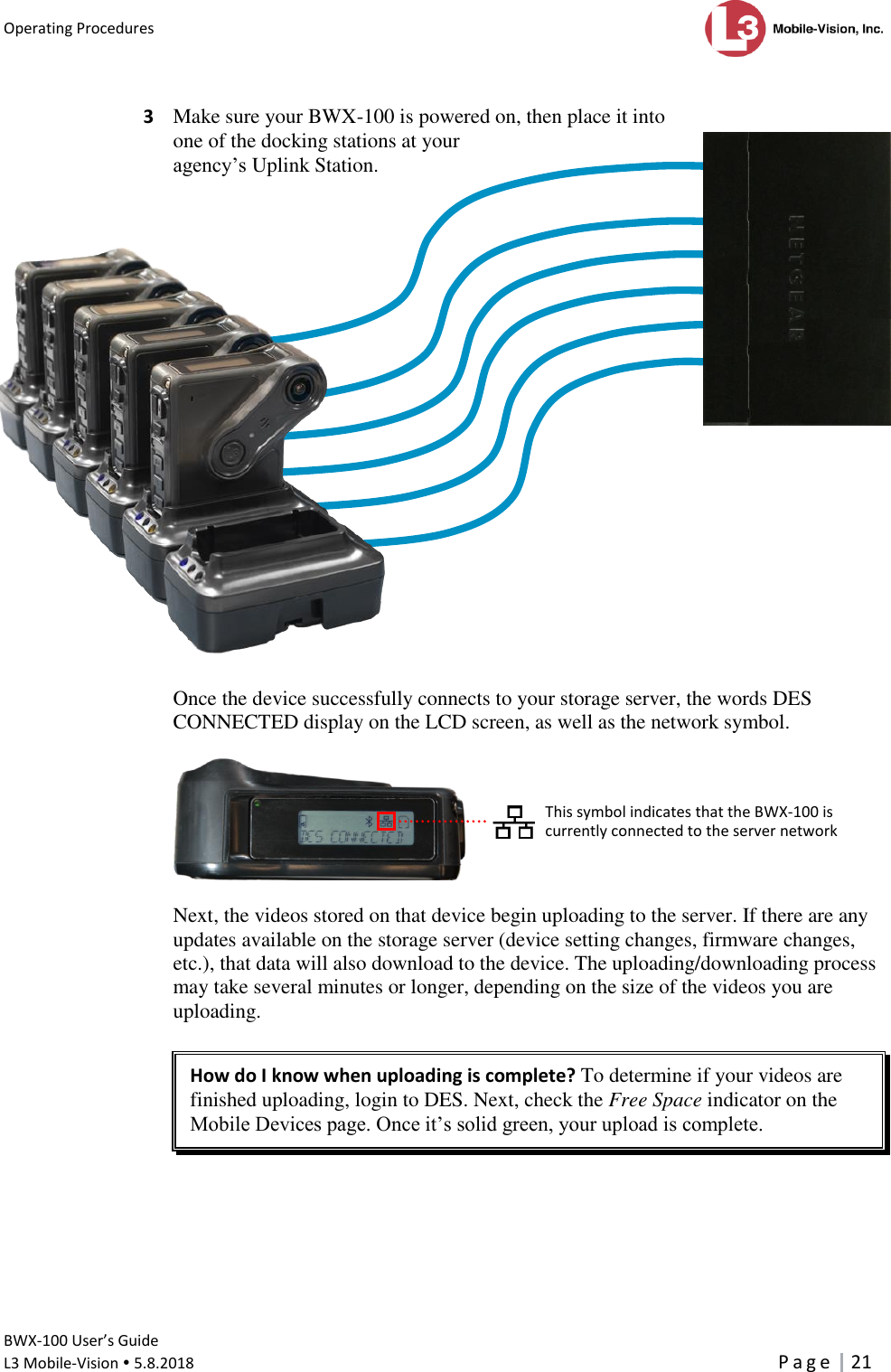 Operating Procedures      BWX-100 User’s Guide  L3 Mobile-Vision  5.8.2018     P a g e   21   3  Make sure your BWX-100 is powered on, then place it into  one of the docking stations at your  agency’s Uplink Station.                       Once the device successfully connects to your storage server, the words DES CONNECTED display on the LCD screen, as well as the network symbol.    Next, the videos stored on that device begin uploading to the server. If there are any updates available on the storage server (device setting changes, firmware changes, etc.), that data will also download to the device. The uploading/downloading process may take several minutes or longer, depending on the size of the videos you are uploading.   How do I know when uploading is complete? To determine if your videos are finished uploading, login to DES. Next, check the Free Space indicator on the Mobile Devices page. Once it’s solid green, your upload is complete.       This symbol indicates that the BWX-100 is currently connected to the server network   