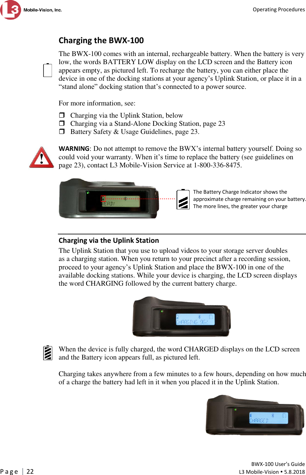   Operating Procedures         BWX-100 User’s Guide P a g e     22  L3 Mobile-Vision  5.8.2018   Charging the BWX-100 The BWX-100 comes with an internal, rechargeable battery. When the battery is very low, the words BATTERY LOW display on the LCD screen and the Battery icon appears empty, as pictured left. To recharge the battery, you can either place the device in one of the docking stations at your agency’s Uplink Station, or place it in a “stand alone” docking station that’s connected to a power source.  For more information, see:   Charging via the Uplink Station, below  Charging via a Stand-Alone Docking Station, page 23  Battery Safety &amp; Usage Guidelines, page 23.  WARNING: Do not attempt to remove the BWX’s internal battery yourself. Doing so could void your warranty. When it’s time to replace the battery (see guidelines on page 23), contact L3 Mobile-Vision Service at 1-800-336-8475.   Charging via the Uplink Station The Uplink Station that you use to upload videos to your storage server doubles as a charging station. When you return to your precinct after a recording session, proceed to your agency’s Uplink Station and place the BWX-100 in one of the available docking stations. While your device is charging, the LCD screen displays the word CHARGING followed by the current battery charge.     When the device is fully charged, the word CHARGED displays on the LCD screen and the Battery icon appears full, as pictured left.   Charging takes anywhere from a few minutes to a few hours, depending on how much of a charge the battery had left in it when you placed it in the Uplink Station.      The Battery Charge Indicator shows the  approximate charge remaining on your battery. The more lines, the greater your charge  