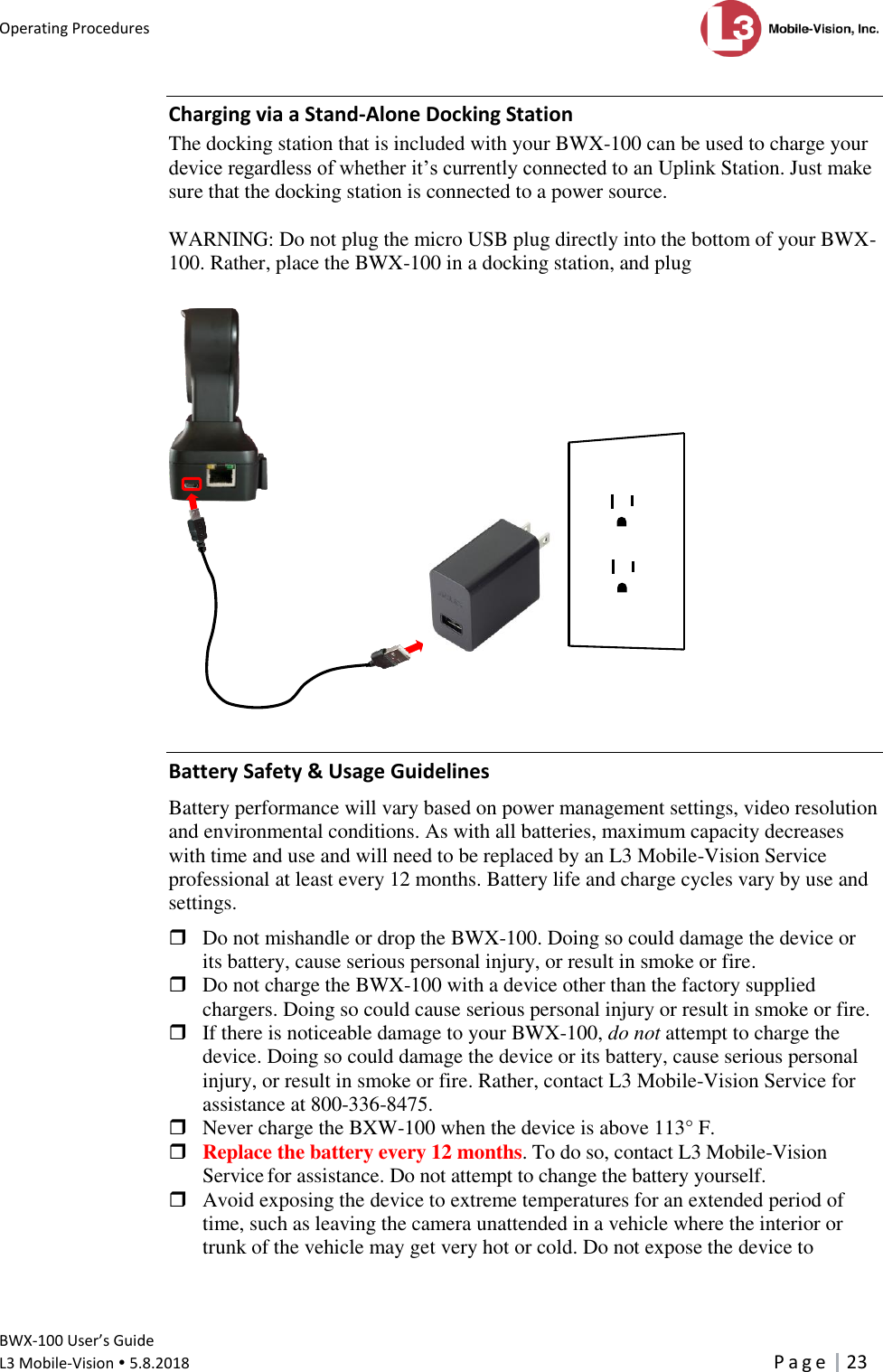 Operating Procedures      BWX-100 User’s Guide  L3 Mobile-Vision  5.8.2018     P a g e   23  Charging via a Stand-Alone Docking Station The docking station that is included with your BWX-100 can be used to charge your device regardless of whether it’s currently connected to an Uplink Station. Just make sure that the docking station is connected to a power source.   WARNING: Do not plug the micro USB plug directly into the bottom of your BWX-100. Rather, place the BWX-100 in a docking station, and plug    Battery Safety &amp; Usage Guidelines Battery performance will vary based on power management settings, video resolution and environmental conditions. As with all batteries, maximum capacity decreases with time and use and will need to be replaced by an L3 Mobile-Vision Service professional at least every 12 months. Battery life and charge cycles vary by use and settings.   Do not mishandle or drop the BWX-100. Doing so could damage the device or its battery, cause serious personal injury, or result in smoke or fire.  Do not charge the BWX-100 with a device other than the factory supplied chargers. Doing so could cause serious personal injury or result in smoke or fire.  If there is noticeable damage to your BWX-100, do not attempt to charge the device. Doing so could damage the device or its battery, cause serious personal injury, or result in smoke or fire. Rather, contact L3 Mobile-Vision Service for assistance at 800-336-8475.  Never charge the BXW-100 when the device is above 113° F.  Replace the battery every 12 months. To do so, contact L3 Mobile-Vision Service for assistance. Do not attempt to change the battery yourself.    Avoid exposing the device to extreme temperatures for an extended period of time, such as leaving the camera unattended in a vehicle where the interior or trunk of the vehicle may get very hot or cold. Do not expose the device to     