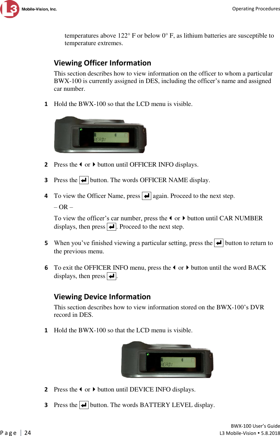   Operating Procedures         BWX-100 User’s Guide P a g e     24  L3 Mobile-Vision  5.8.2018   temperatures above 122° F or below 0° F, as lithium batteries are susceptible to temperature extremes. Viewing Officer Information This section describes how to view information on the officer to whom a particular BWX-100 is currently assigned in DES, including the officer’s name and assigned car number.   1  Hold the BWX-100 so that the LCD menu is visible.    2  Press theorbutton until OFFICER INFO displays.   3  Press the     button. The words OFFICER NAME display.   4  To view the Officer Name, press     again. Proceed to the next step. – OR – To view the officer’s car number, press theorbutton until CAR NUMBER displays, then press    . Proceed to the next step.   5 When you’ve finished viewing a particular setting, press the     button to return to the previous menu.    6  To exit the OFFICER INFO menu, press theorbutton until the word BACK displays, then press    . Viewing Device Information This section describes how to view information stored on the BWX-100’s DVR record in DES.   1  Hold the BWX-100 so that the LCD menu is visible.    2  Press theorbutton until DEVICE INFO displays.   3  Press the     button. The words BATTERY LEVEL display. 