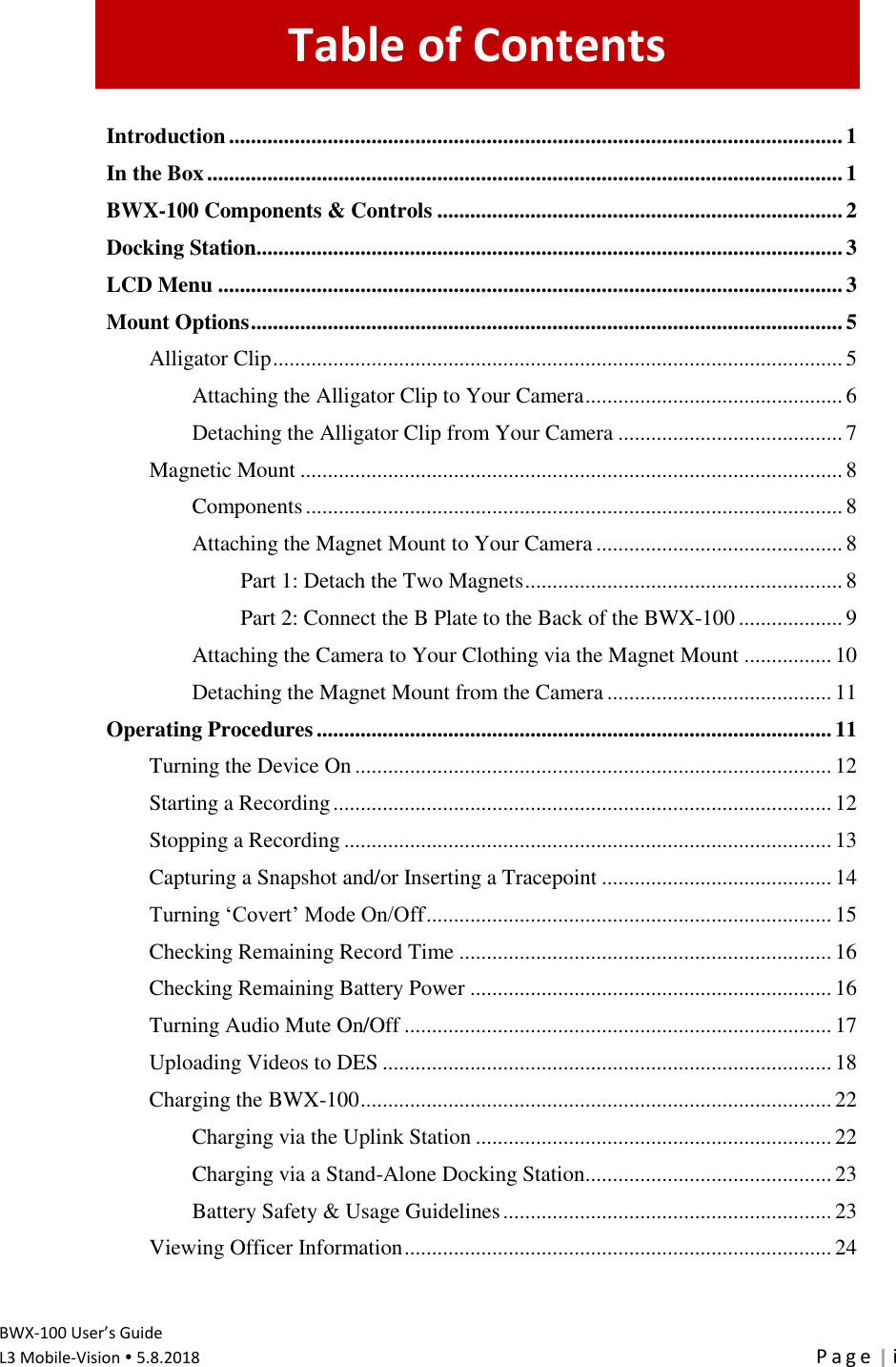   BWX-100 User’s Guide L3 Mobile-Vision  5.8.2018  P a g e   i Table of Contents Introduction ................................................................................................................ 1 In the Box .................................................................................................................... 1 BWX-100 Components &amp; Controls .......................................................................... 2 Docking Station........................................................................................................... 3 LCD Menu .................................................................................................................. 3 Mount Options ............................................................................................................ 5 Alligator Clip ........................................................................................................ 5 Attaching the Alligator Clip to Your Camera ............................................... 6 Detaching the Alligator Clip from Your Camera ......................................... 7 Magnetic Mount ................................................................................................... 8 Components .................................................................................................. 8 Attaching the Magnet Mount to Your Camera ............................................. 8 Part 1: Detach the Two Magnets .......................................................... 8 Part 2: Connect the B Plate to the Back of the BWX-100 ................... 9 Attaching the Camera to Your Clothing via the Magnet Mount ................ 10 Detaching the Magnet Mount from the Camera ......................................... 11 Operating Procedures .............................................................................................. 11 Turning the Device On ....................................................................................... 12 Starting a Recording ........................................................................................... 12 Stopping a Recording ......................................................................................... 13 Capturing a Snapshot and/or Inserting a Tracepoint .......................................... 14 Turning ‘Covert’ Mode On/Off .......................................................................... 15 Checking Remaining Record Time .................................................................... 16 Checking Remaining Battery Power .................................................................. 16 Turning Audio Mute On/Off .............................................................................. 17 Uploading Videos to DES .................................................................................. 18 Charging the BWX-100 ...................................................................................... 22 Charging via the Uplink Station ................................................................. 22 Charging via a Stand-Alone Docking Station ............................................. 23 Battery Safety &amp; Usage Guidelines ............................................................ 23 Viewing Officer Information .............................................................................. 24 