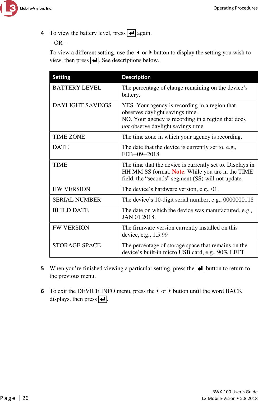   Operating Procedures         BWX-100 User’s Guide P a g e     26  L3 Mobile-Vision  5.8.2018   4  To view the battery level, press     again.  – OR – To view a different setting, use the orbutton to display the setting you wish to view, then press    . See descriptions below.  Setting Description BATTERY LEVEL The percentage of charge remaining on the device’s battery. DAYLIGHT SAVINGS YES. Your agency is recording in a region that observes daylight savings time. NO. Your agency is recording in a region that does not observe daylight savings time. TIME ZONE The time zone in which your agency is recording. DATE The date that the device is currently set to, e.g.,  FEB--09--2018. TIME The time that the device is currently set to. Displays in HH MM SS format. Note: While you are in the TIME field, the “seconds” segment (SS) will not update. HW VERSION The device’s hardware version, e.g., 01. SERIAL NUMBER The device’s 10-digit serial number, e.g., 0000000118 BUILD DATE The date on which the device was manufactured, e.g., JAN 01 2018. FW VERSION The firmware version currently installed on this device, e.g., 1.5.99 STORAGE SPACE The percentage of storage space that remains on the device’s built-in micro USB card, e.g., 90% LEFT.  5 When you’re finished viewing a particular setting, press the     button to return to the previous menu.  6  To exit the DEVICE INFO menu, press theorbutton until the word BACK displays, then press    . 