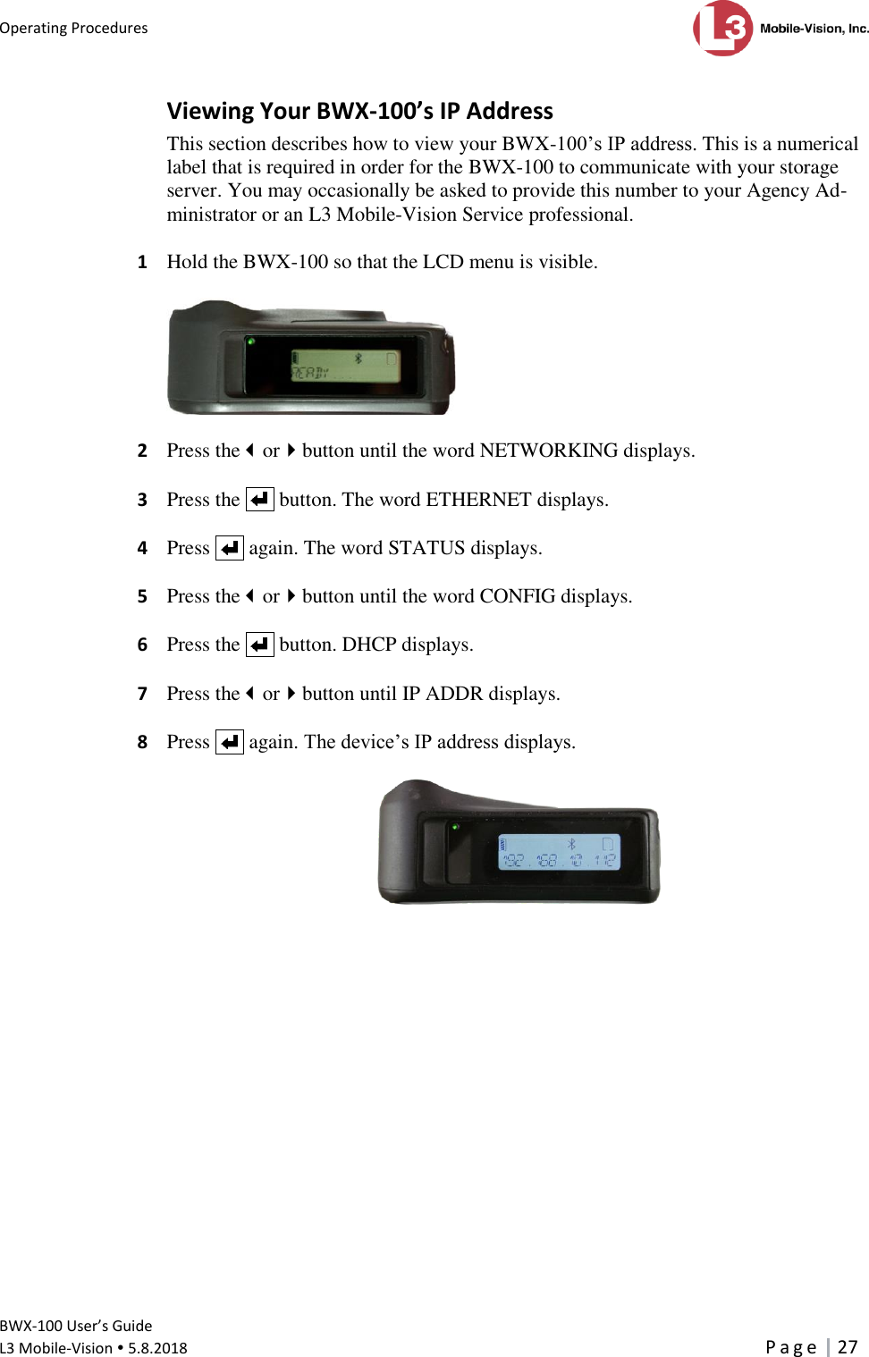 Operating Procedures      BWX-100 User’s Guide  L3 Mobile-Vision  5.8.2018     P a g e   27  Viewing Your BWX-100’s IP Address This section describes how to view your BWX-100’s IP address. This is a numerical label that is required in order for the BWX-100 to communicate with your storage server. You may occasionally be asked to provide this number to your Agency Ad-ministrator or an L3 Mobile-Vision Service professional.  1  Hold the BWX-100 so that the LCD menu is visible.    2  Press theorbutton until the word NETWORKING displays.   3  Press the     button. The word ETHERNET displays.  4  Press     again. The word STATUS displays.  5  Press theorbutton until the word CONFIG displays.  6  Press the     button. DHCP displays.  7  Press theorbutton until IP ADDR displays.  8  Press     again. The device’s IP address displays.   