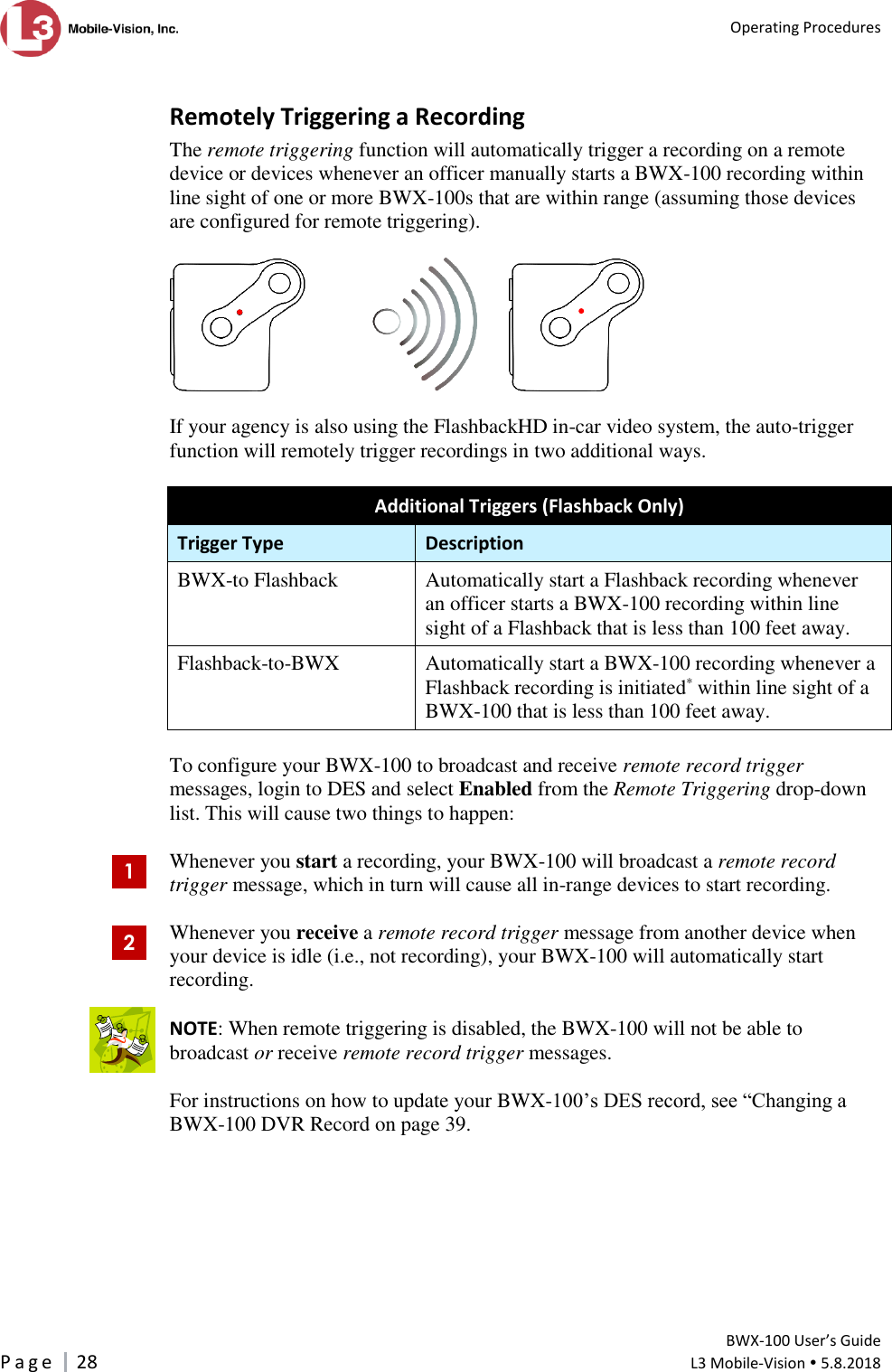   Operating Procedures         BWX-100 User’s Guide P a g e     28  L3 Mobile-Vision  5.8.2018   Remotely Triggering a Recording The remote triggering function will automatically trigger a recording on a remote device or devices whenever an officer manually starts a BWX-100 recording within line sight of one or more BWX-100s that are within range (assuming those devices are configured for remote triggering).          If your agency is also using the FlashbackHD in-car video system, the auto-trigger function will remotely trigger recordings in two additional ways.  Additional Triggers (Flashback Only) Trigger Type Description BWX-to Flashback Automatically start a Flashback recording whenever an officer starts a BWX-100 recording within line sight of a Flashback that is less than 100 feet away. Flashback-to-BWX  Automatically start a BWX-100 recording whenever a Flashback recording is initiated* within line sight of a BWX-100 that is less than 100 feet away.  To configure your BWX-100 to broadcast and receive remote record trigger messages, login to DES and select Enabled from the Remote Triggering drop-down list. This will cause two things to happen:  Whenever you start a recording, your BWX-100 will broadcast a remote record trigger message, which in turn will cause all in-range devices to start recording.  Whenever you receive a remote record trigger message from another device when your device is idle (i.e., not recording), your BWX-100 will automatically start recording.   NOTE: When remote triggering is disabled, the BWX-100 will not be able to broadcast or receive remote record trigger messages.  For instructions on how to update your BWX-100’s DES record, see “Changing a BWX-100 DVR Record on page 39. 1 2  