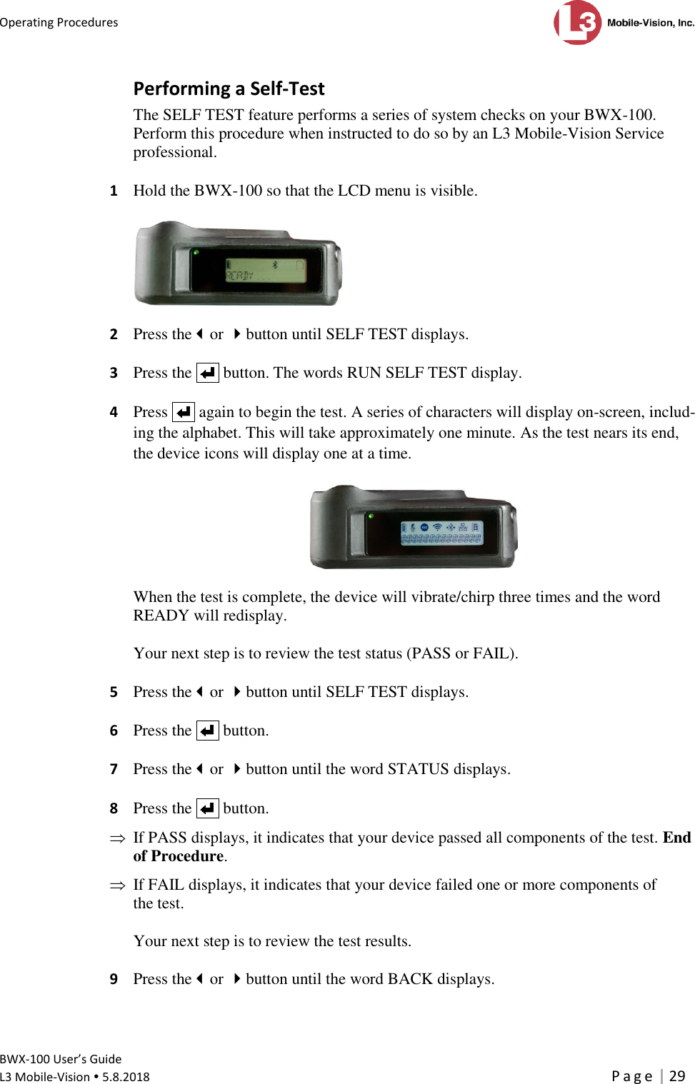 Operating Procedures      BWX-100 User’s Guide  L3 Mobile-Vision  5.8.2018     P a g e   29  Performing a Self-Test The SELF TEST feature performs a series of system checks on your BWX-100. Perform this procedure when instructed to do so by an L3 Mobile-Vision Service professional.  1  Hold the BWX-100 so that the LCD menu is visible.    2  Press theor button until SELF TEST displays.  3  Press the     button. The words RUN SELF TEST display.   4  Press     again to begin the test. A series of characters will display on-screen, includ-ing the alphabet. This will take approximately one minute. As the test nears its end, the device icons will display one at a time.     When the test is complete, the device will vibrate/chirp three times and the word READY will redisplay.   Your next step is to review the test status (PASS or FAIL).  5  Press theor button until SELF TEST displays.  6  Press the     button.  7  Press theor button until the word STATUS displays.  8  Press the     button.    If PASS displays, it indicates that your device passed all components of the test. End of Procedure.    If FAIL displays, it indicates that your device failed one or more components of the test.   Your next step is to review the test results.  9  Press theor button until the word BACK displays.  