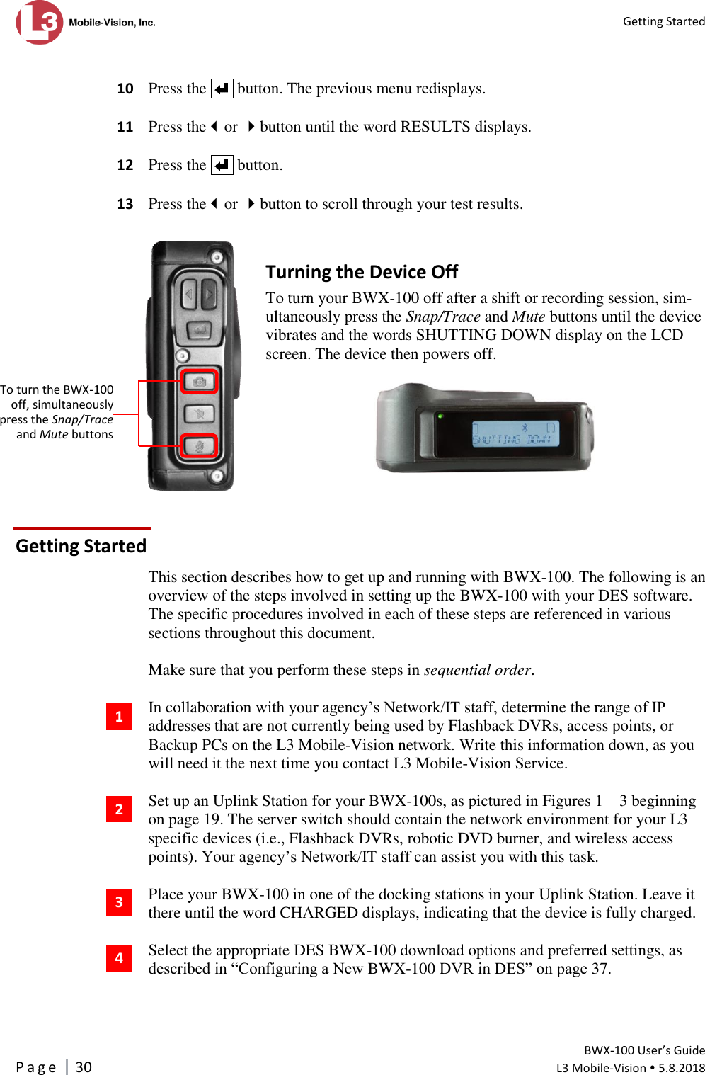  Getting Started         BWX-100 User’s Guide P a g e     30  L3 Mobile-Vision  5.8.2018    10  Press the     button. The previous menu redisplays.    11  Press theor button until the word RESULTS displays.    12  Press the     button.   13  Press theor button to scroll through your test results.   Turning the Device Off To turn your BWX-100 off after a shift or recording session, sim-ultaneously press the Snap/Trace and Mute buttons until the device vibrates and the words SHUTTING DOWN display on the LCD screen. The device then powers off.    Getting Started This section describes how to get up and running with BWX-100. The following is an overview of the steps involved in setting up the BWX-100 with your DES software. The specific procedures involved in each of these steps are referenced in various sections throughout this document.   Make sure that you perform these steps in sequential order.   In collaboration with your agency’s Network/IT staff, determine the range of IP addresses that are not currently being used by Flashback DVRs, access points, or Backup PCs on the L3 Mobile-Vision network. Write this information down, as you will need it the next time you contact L3 Mobile-Vision Service.  Set up an Uplink Station for your BWX-100s, as pictured in Figures 1 – 3 beginning on page 19. The server switch should contain the network environment for your L3 specific devices (i.e., Flashback DVRs, robotic DVD burner, and wireless access points). Your agency’s Network/IT staff can assist you with this task.  Place your BWX-100 in one of the docking stations in your Uplink Station. Leave it there until the word CHARGED displays, indicating that the device is fully charged.  Select the appropriate DES BWX-100 download options and preferred settings, as described in “Configuring a New BWX-100 DVR in DES” on page 37.   1 2 4 3  To turn the BWX-100 off, simultaneously press the Snap/Trace and Mute buttons 