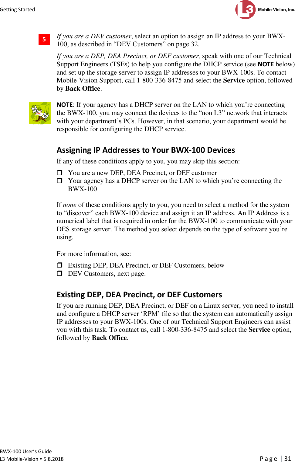 Getting Started      BWX-100 User’s Guide  L3 Mobile-Vision  5.8.2018     P a g e   31  If you are a DEV customer, select an option to assign an IP address to your BWX-100, as described in “DEV Customers” on page 32.  If you are a DEP, DEA Precinct, or DEF customer, speak with one of our Technical Support Engineers (TSEs) to help you configure the DHCP service (see NOTE below) and set up the storage server to assign IP addresses to your BWX-100s. To contact Mobile-Vision Support, call 1-800-336-8475 and select the Service option, followed by Back Office.   NOTE: If your agency has a DHCP server on the LAN to which you’re connecting the BWX-100, you may connect the devices to the “non L3” network that interacts with your department’s PCs. However, in that scenario, your department would be responsible for configuring the DHCP service. Assigning IP Addresses to Your BWX-100 Devices If any of these conditions apply to you, you may skip this section:   You are a new DEP, DEA Precinct, or DEF customer  Your agency has a DHCP server on the LAN to which you’re connecting the BWX-100   If none of these conditions apply to you, you need to select a method for the system to “discover” each BWX-100 device and assign it an IP address. An IP Address is a numerical label that is required in order for the BWX-100 to communicate with your DES storage server. The method you select depends on the type of software you’re using.  For more information, see:   Existing DEP, DEA Precinct, or DEF Customers, below  DEV Customers, next page. Existing DEP, DEA Precinct, or DEF Customers If you are running DEP, DEA Precinct, or DEF on a Linux server, you need to install and configure a DHCP server ‘RPM’ file so that the system can automatically assign IP addresses to your BWX-100s. One of our Technical Support Engineers can assist you with this task. To contact us, call 1-800-336-8475 and select the Service option, followed by Back Office.  5  