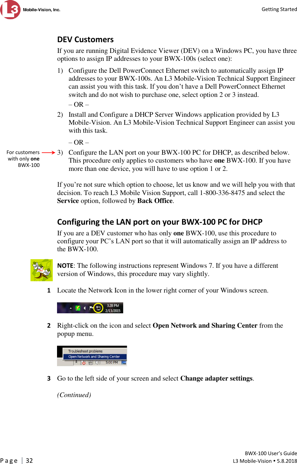   Getting Started         BWX-100 User’s Guide P a g e     32  L3 Mobile-Vision  5.8.2018   DEV Customers If you are running Digital Evidence Viewer (DEV) on a Windows PC, you have three options to assign IP addresses to your BWX-100s (select one):  1) Configure the Dell PowerConnect Ethernet switch to automatically assign IP addresses to your BWX-100s. An L3 Mobile-Vision Technical Support Engineer can assist you with this task. If you don’t have a Dell PowerConnect Ethernet switch and do not wish to purchase one, select option 2 or 3 instead. – OR – 2) Install and Configure a DHCP Server Windows application provided by L3 Mobile-Vision. An L3 Mobile-Vision Technical Support Engineer can assist you with this task. – OR – 3) Configure the LAN port on your BWX-100 PC for DHCP, as described below. This procedure only applies to customers who have one BWX-100. If you have more than one device, you will have to use option 1 or 2.  If you’re not sure which option to choose, let us know and we will help you with that decision. To reach L3 Mobile Vision Support, call 1-800-336-8475 and select the Service option, followed by Back Office. Configuring the LAN port on your BWX-100 PC for DHCP If you are a DEV customer who has only one BWX-100, use this procedure to configure your PC’s LAN port so that it will automatically assign an IP address to the BWX-100.  NOTE: The following instructions represent Windows 7. If you have a different version of Windows, this procedure may vary slightly.  1  Locate the Network Icon in the lower right corner of your Windows screen.    2  Right-click on the icon and select Open Network and Sharing Center from the popup menu.    3  Go to the left side of your screen and select Change adapter settings.  (Continued)    For customers with only one BWX-100  