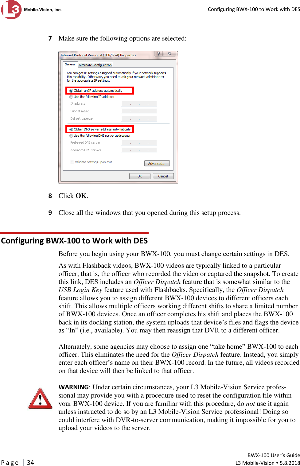   Configuring BWX-100 to Work with DES         BWX-100 User’s Guide P a g e     34  L3 Mobile-Vision  5.8.2018   7  Make sure the following options are selected:      8  Click OK.  9  Close all the windows that you opened during this setup process. Configuring BWX-100 to Work with DES Before you begin using your BWX-100, you must change certain settings in DES.  As with Flashback videos, BWX-100 videos are typically linked to a particular officer, that is, the officer who recorded the video or captured the snapshot. To create this link, DES includes an Officer Dispatch feature that is somewhat similar to the USB Login Key feature used with Flashbacks. Specifically, the Officer Dispatch feature allows you to assign different BWX-100 devices to different officers each shift. This allows multiple officers working different shifts to share a limited number of BWX-100 devices. Once an officer completes his shift and places the BWX-100 back in its docking station, the system uploads that device’s files and flags the device as “In” (i.e., available). You may then reassign that DVR to a different officer.  Alternately, some agencies may choose to assign one “take home” BWX-100 to each officer. This eliminates the need for the Officer Dispatch feature. Instead, you simply enter each officer’s name on their BWX-100 record. In the future, all videos recorded on that device will then be linked to that officer.  WARNING: Under certain circumstances, your L3 Mobile-Vision Service profes-sional may provide you with a procedure used to reset the configuration file within your BWX-100 device. If you are familiar with this procedure, do not use it again unless instructed to do so by an L3 Mobile-Vision Service professional! Doing so could interfere with DVR-to-server communication, making it impossible for you to upload your videos to the server.   