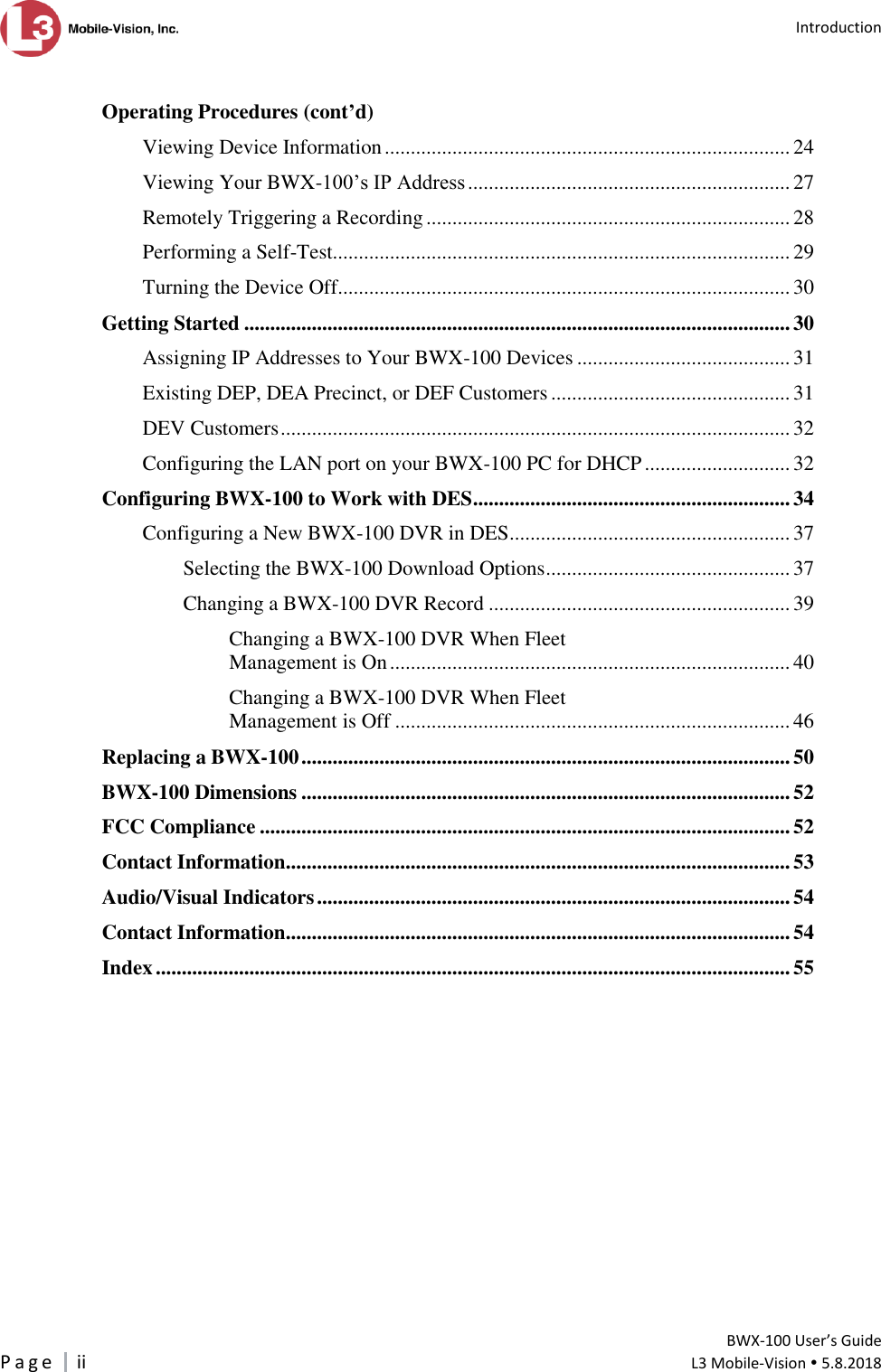   Introduction         BWX-100 User’s Guide P a g e     ii  L3 Mobile-Vision  5.8.2018   Operating Procedures (cont’d) Viewing Device Information .............................................................................. 24 Viewing Your BWX-100’s IP Address .............................................................. 27 Remotely Triggering a Recording ...................................................................... 28 Performing a Self-Test........................................................................................ 29 Turning the Device Off....................................................................................... 30 Getting Started ......................................................................................................... 30 Assigning IP Addresses to Your BWX-100 Devices ......................................... 31 Existing DEP, DEA Precinct, or DEF Customers .............................................. 31 DEV Customers .................................................................................................. 32 Configuring the LAN port on your BWX-100 PC for DHCP ............................ 32 Configuring BWX-100 to Work with DES ............................................................. 34 Configuring a New BWX-100 DVR in DES ...................................................... 37 Selecting the BWX-100 Download Options ............................................... 37 Changing a BWX-100 DVR Record .......................................................... 39 Changing a BWX-100 DVR When Fleet Management is On ............................................................................. 40 Changing a BWX-100 DVR When Fleet Management is Off ............................................................................ 46 Replacing a BWX-100 .............................................................................................. 50 BWX-100 Dimensions .............................................................................................. 52 FCC Compliance ...................................................................................................... 52 Contact Information ................................................................................................. 53 Audio/Visual Indicators ........................................................................................... 54 Contact Information ................................................................................................. 54 Index .......................................................................................................................... 55  