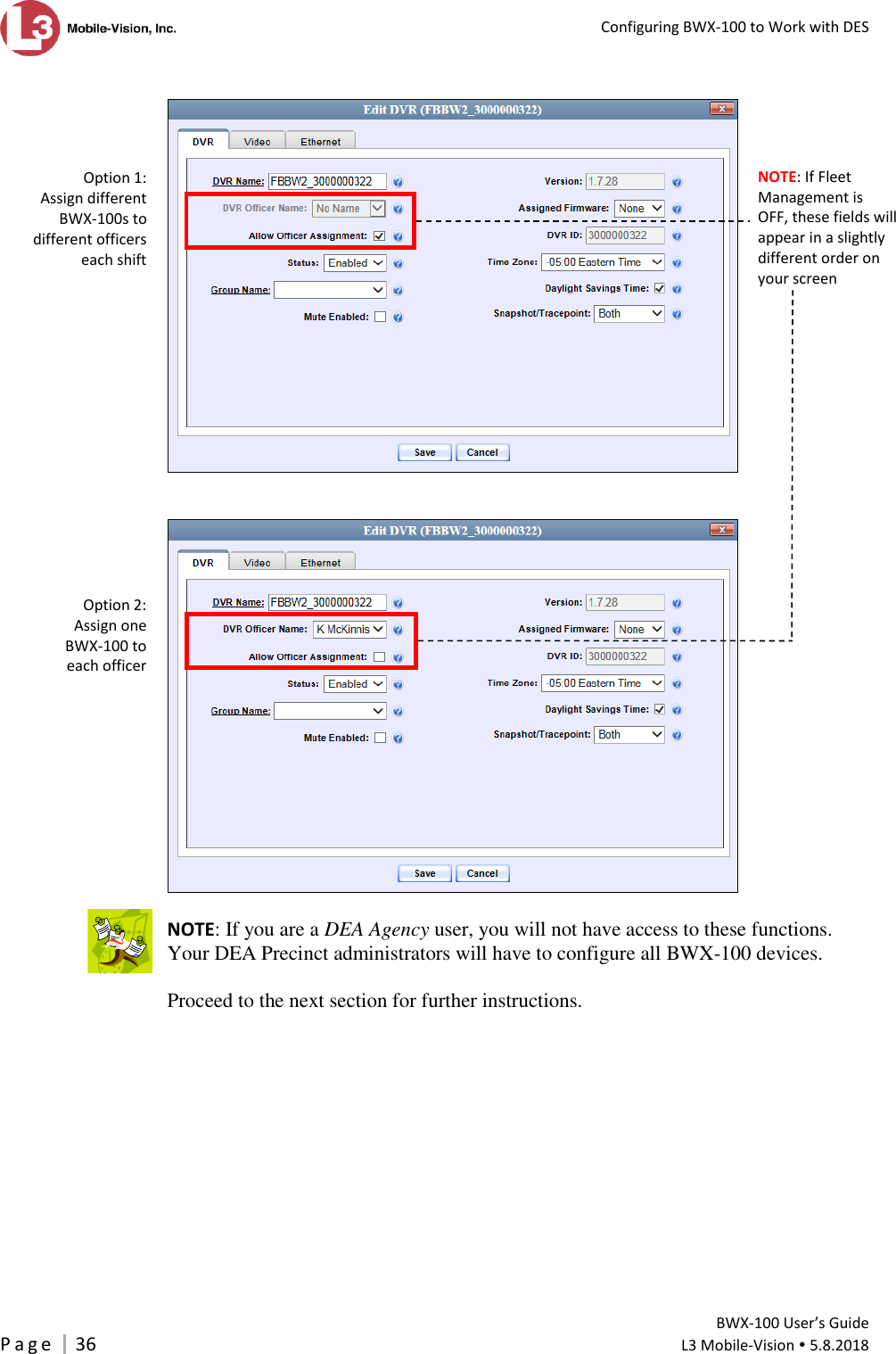   Configuring BWX-100 to Work with DES         BWX-100 User’s Guide P a g e     36  L3 Mobile-Vision  5.8.2018        NOTE: If you are a DEA Agency user, you will not have access to these functions.  Your DEA Precinct administrators will have to configure all BWX-100 devices.  Proceed to the next section for further instructions.   Option 1: Assign different  BWX-100s to different officers  each shift Option 2:  Assign one  BWX-100 to  each officer  NOTE: If Fleet Management is  OFF, these fields will appear in a slightly different order on your screen 