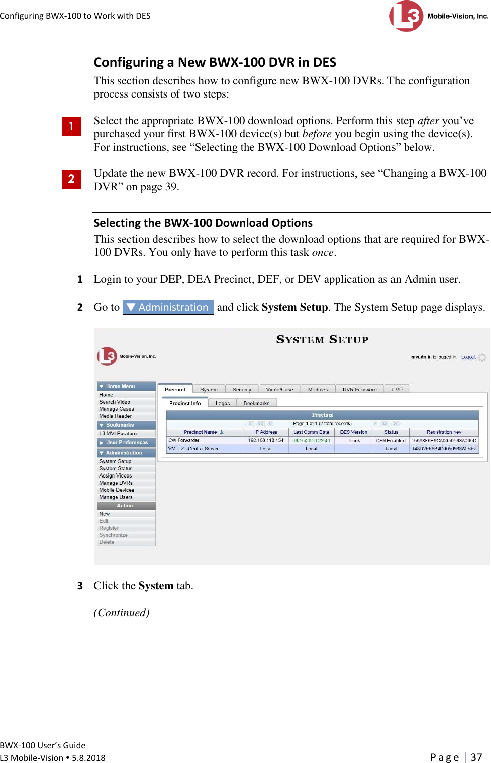 Configuring BWX-100 to Work with DES      BWX-100 User’s Guide  L3 Mobile-Vision  5.8.2018     P a g e   37  Configuring a New BWX-100 DVR in DES This section describes how to configure new BWX-100 DVRs. The configuration process consists of two steps:  Select the appropriate BWX-100 download options. Perform this step after you’ve purchased your first BWX-100 device(s) but before you begin using the device(s). For instructions, see “Selecting the BWX-100 Download Options” below.  Update the new BWX-100 DVR record. For instructions, see “Changing a BWX-100 DVR” on page 39. Selecting the BWX-100 Download Options This section describes how to select the download options that are required for BWX-100 DVRs. You only have to perform this task once.  1  Login to your DEP, DEA Precinct, DEF, or DEV application as an Admin user.  2  Go to   Administration   and click System Setup. The System Setup page displays.    3  Click the System tab.   (Continued)        1 2 