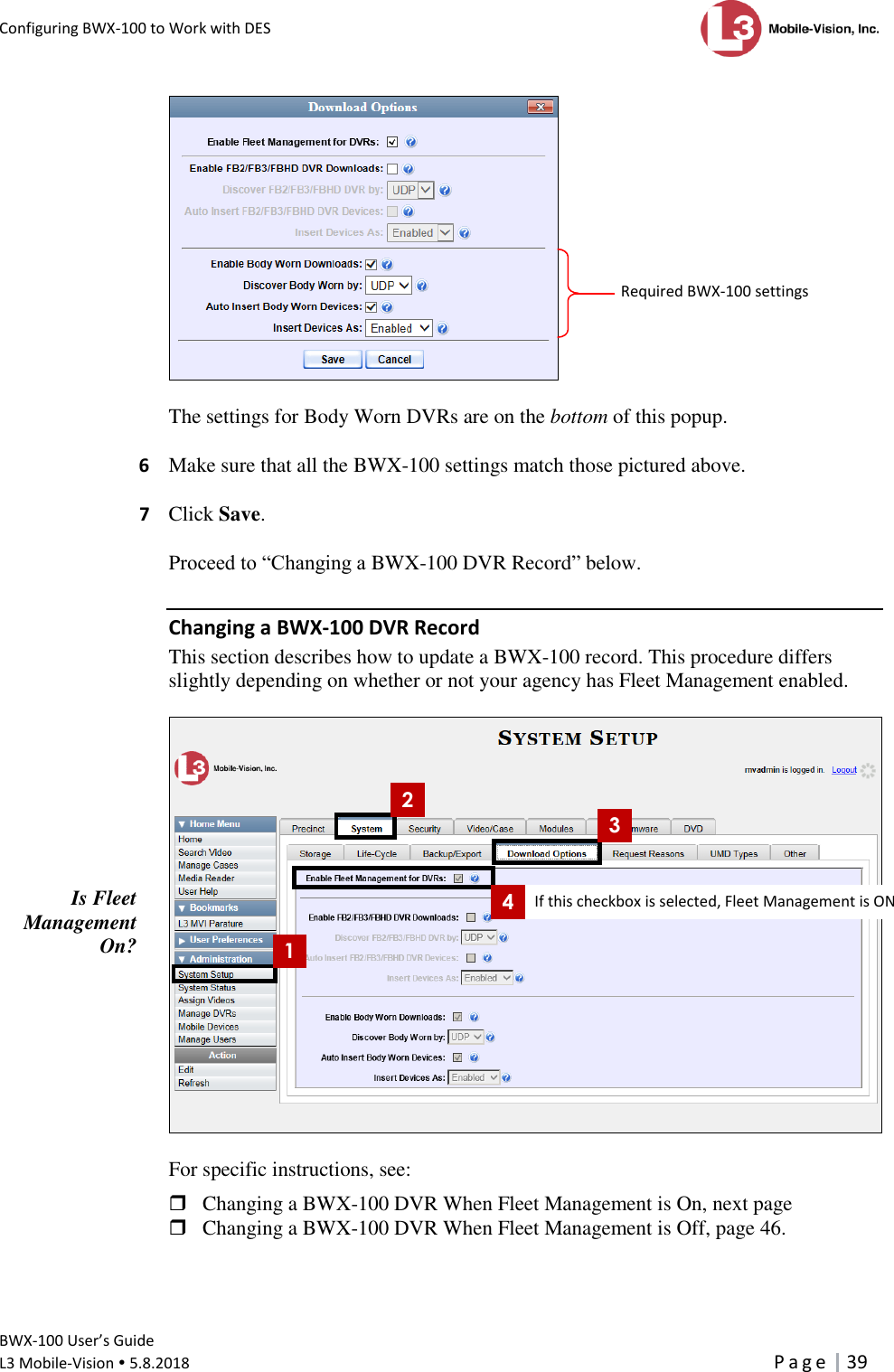 Configuring BWX-100 to Work with DES      BWX-100 User’s Guide  L3 Mobile-Vision  5.8.2018     P a g e   39    The settings for Body Worn DVRs are on the bottom of this popup.  6  Make sure that all the BWX-100 settings match those pictured above.   7  Click Save.  Proceed to “Changing a BWX-100 DVR Record” below. Changing a BWX-100 DVR Record This section describes how to update a BWX-100 record. This procedure differs slightly depending on whether or not your agency has Fleet Management enabled.    For specific instructions, see:   Changing a BWX-100 DVR When Fleet Management is On, next page  Changing a BWX-100 DVR When Fleet Management is Off, page 46. 1 2 3 4 Is Fleet Management On? Required BWX-100 settings If this checkbox is selected, Fleet Management is ON 