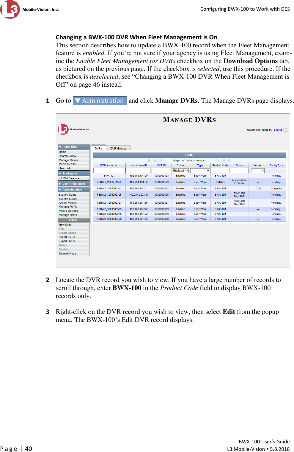   Configuring BWX-100 to Work with DES         BWX-100 User’s Guide P a g e     40  L3 Mobile-Vision  5.8.2018   Changing a BWX-100 DVR When Fleet Management is On This section describes how to update a BWX-100 record when the Fleet Management feature is enabled. If you’re not sure if your agency is using Fleet Management, exam-ine the Enable Fleet Management for DVRs checkbox on the Download Options tab, as pictured on the previous page. If the checkbox is selected, use this procedure. If the checkbox is deselected, see “Changing a BWX-100 DVR When Fleet Management is Off” on page 46 instead.  1  Go to   Administration   and click Manage DVRs. The Manage DVRs page displays.    2  Locate the DVR record you wish to view. If you have a large number of records to scroll through, enter BWX-100 in the Product Code field to display BWX-100 records only.  3  Right-click on the DVR record you wish to view, then select Edit from the popup menu. The BWX-100’s Edit DVR record displays.        