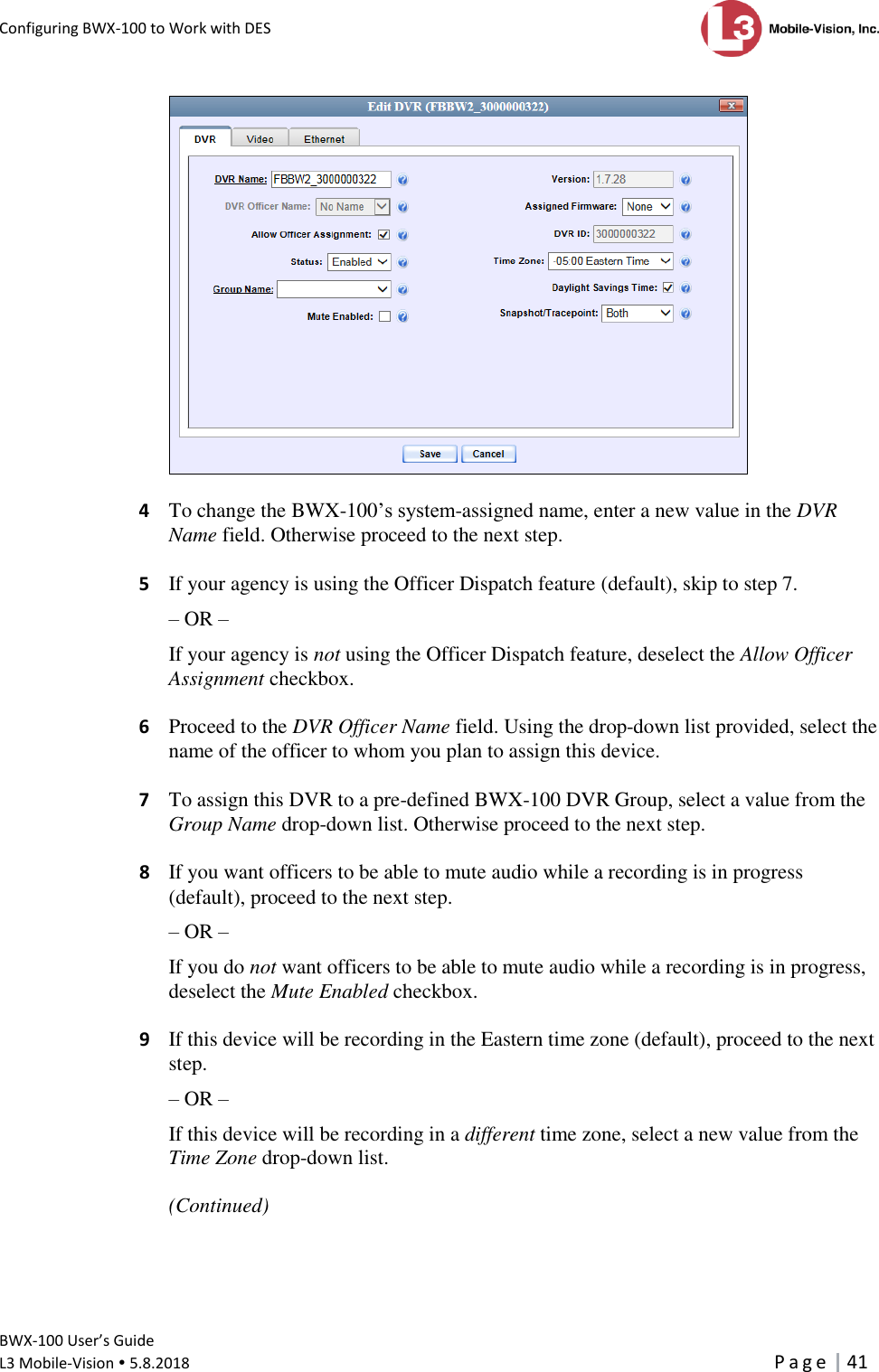 Configuring BWX-100 to Work with DES      BWX-100 User’s Guide  L3 Mobile-Vision  5.8.2018     P a g e   41    4  To change the BWX-100’s system-assigned name, enter a new value in the DVR Name field. Otherwise proceed to the next step.  5  If your agency is using the Officer Dispatch feature (default), skip to step 7. – OR – If your agency is not using the Officer Dispatch feature, deselect the Allow Officer Assignment checkbox.  6  Proceed to the DVR Officer Name field. Using the drop-down list provided, select the name of the officer to whom you plan to assign this device.  7  To assign this DVR to a pre-defined BWX-100 DVR Group, select a value from the Group Name drop-down list. Otherwise proceed to the next step.   8  If you want officers to be able to mute audio while a recording is in progress (default), proceed to the next step. – OR – If you do not want officers to be able to mute audio while a recording is in progress, deselect the Mute Enabled checkbox.   9  If this device will be recording in the Eastern time zone (default), proceed to the next step. – OR – If this device will be recording in a different time zone, select a new value from the Time Zone drop-down list.  (Continued) 