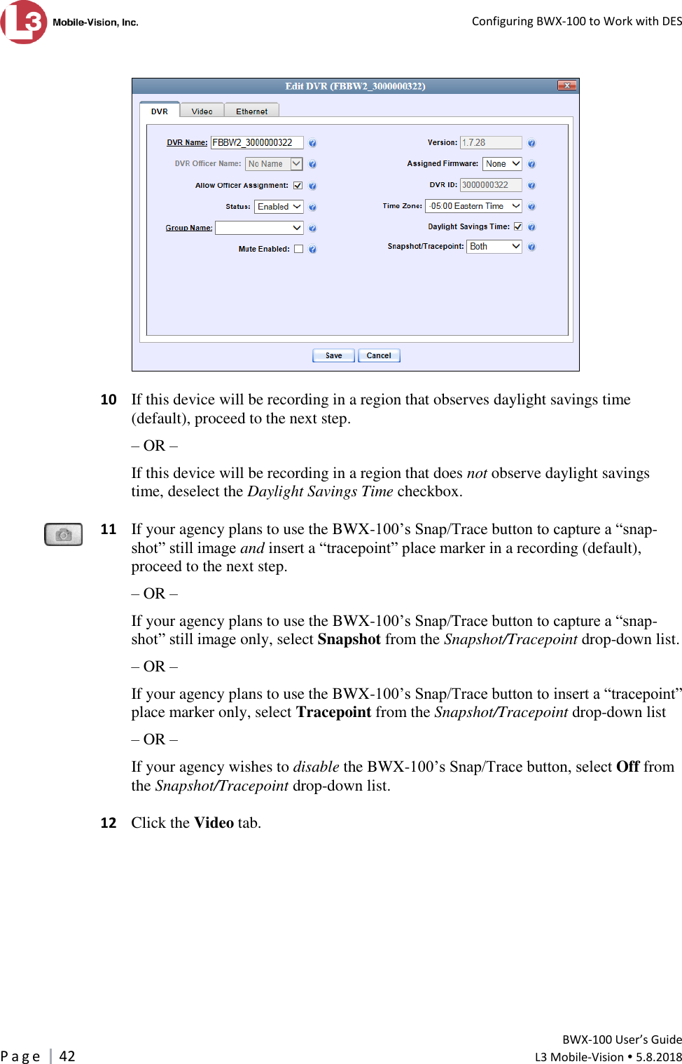   Configuring BWX-100 to Work with DES         BWX-100 User’s Guide P a g e     42  L3 Mobile-Vision  5.8.2018      10  If this device will be recording in a region that observes daylight savings time (default), proceed to the next step.  – OR – If this device will be recording in a region that does not observe daylight savings time, deselect the Daylight Savings Time checkbox.   11  If your agency plans to use the BWX-100’s Snap/Trace button to capture a “snap-shot” still image and insert a “tracepoint” place marker in a recording (default), proceed to the next step.  – OR – If your agency plans to use the BWX-100’s Snap/Trace button to capture a “snap-shot” still image only, select Snapshot from the Snapshot/Tracepoint drop-down list. – OR – If your agency plans to use the BWX-100’s Snap/Trace button to insert a “tracepoint” place marker only, select Tracepoint from the Snapshot/Tracepoint drop-down list – OR – If your agency wishes to disable the BWX-100’s Snap/Trace button, select Off from the Snapshot/Tracepoint drop-down list.    12  Click the Video tab.   