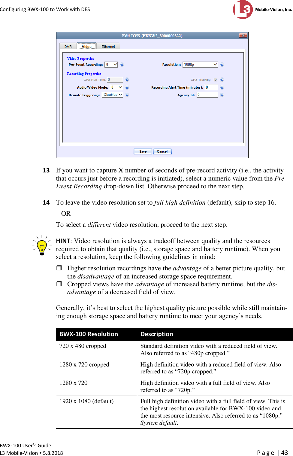 Configuring BWX-100 to Work with DES      BWX-100 User’s Guide  L3 Mobile-Vision  5.8.2018     P a g e   43     13  If you want to capture X number of seconds of pre-record activity (i.e., the activity that occurs just before a recording is initiated), select a numeric value from the Pre-Event Recording drop-down list. Otherwise proceed to the next step.   14  To leave the video resolution set to full high definition (default), skip to step 16.  – OR – To select a different video resolution, proceed to the next step.  HINT: Video resolution is always a tradeoff between quality and the resources required to obtain that quality (i.e., storage space and battery runtime). When you select a resolution, keep the following guidelines in mind:   Higher resolution recordings have the advantage of a better picture quality, but the disadvantage of an increased storage space requirement.  Cropped views have the advantage of increased battery runtime, but the dis-advantage of a decreased field of view.  Generally, it’s best to select the highest quality picture possible while still maintain-ing enough storage space and battery runtime to meet your agency’s needs.  BWX-100 Resolution  Description 720 x 480 cropped Standard definition video with a reduced field of view. Also referred to as “480p cropped.” 1280 x 720 cropped High definition video with a reduced field of view. Also referred to as “720p cropped.” 1280 x 720  High definition video with a full field of view. Also referred to as “720p.” 1920 x 1080 (default) Full high definition video with a full field of view. This is the highest resolution available for BWX-100 video and the most resource intensive. Also referred to as “1080p.” System default.  