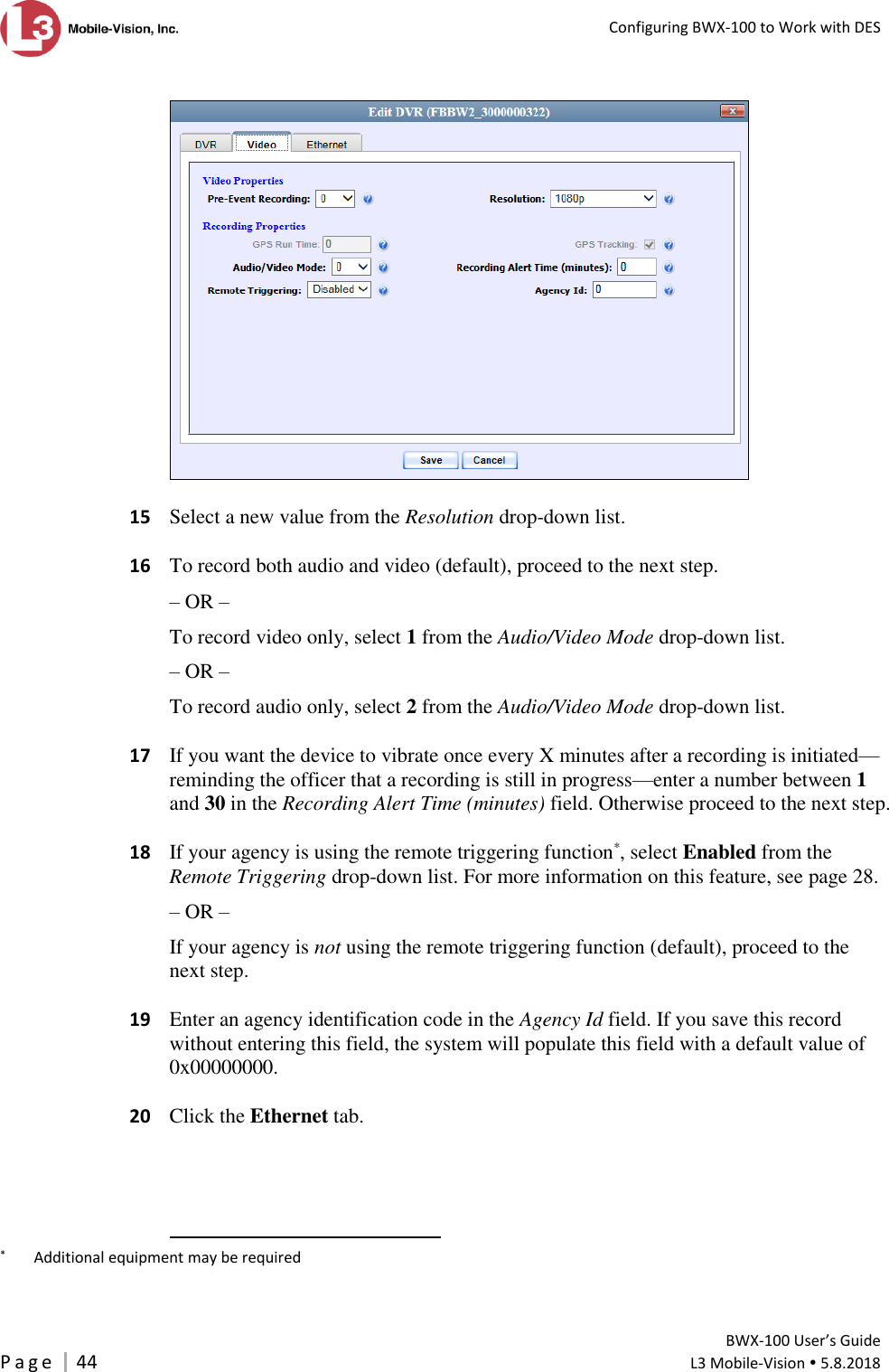   Configuring BWX-100 to Work with DES         BWX-100 User’s Guide P a g e     44  L3 Mobile-Vision  5.8.2018      15  Select a new value from the Resolution drop-down list.   16  To record both audio and video (default), proceed to the next step. – OR – To record video only, select 1 from the Audio/Video Mode drop-down list. – OR – To record audio only, select 2 from the Audio/Video Mode drop-down list.     17  If you want the device to vibrate once every X minutes after a recording is initiated—reminding the officer that a recording is still in progress—enter a number between 1 and 30 in the Recording Alert Time (minutes) field. Otherwise proceed to the next step.   18  If your agency is using the remote triggering function*, select Enabled from the Remote Triggering drop-down list. For more information on this feature, see page 28. – OR – If your agency is not using the remote triggering function (default), proceed to the next step.   19  Enter an agency identification code in the Agency Id field. If you save this record without entering this field, the system will populate this field with a default value of 0x00000000.   20  Click the Ethernet tab.                                                        *   Additional equipment may be required 