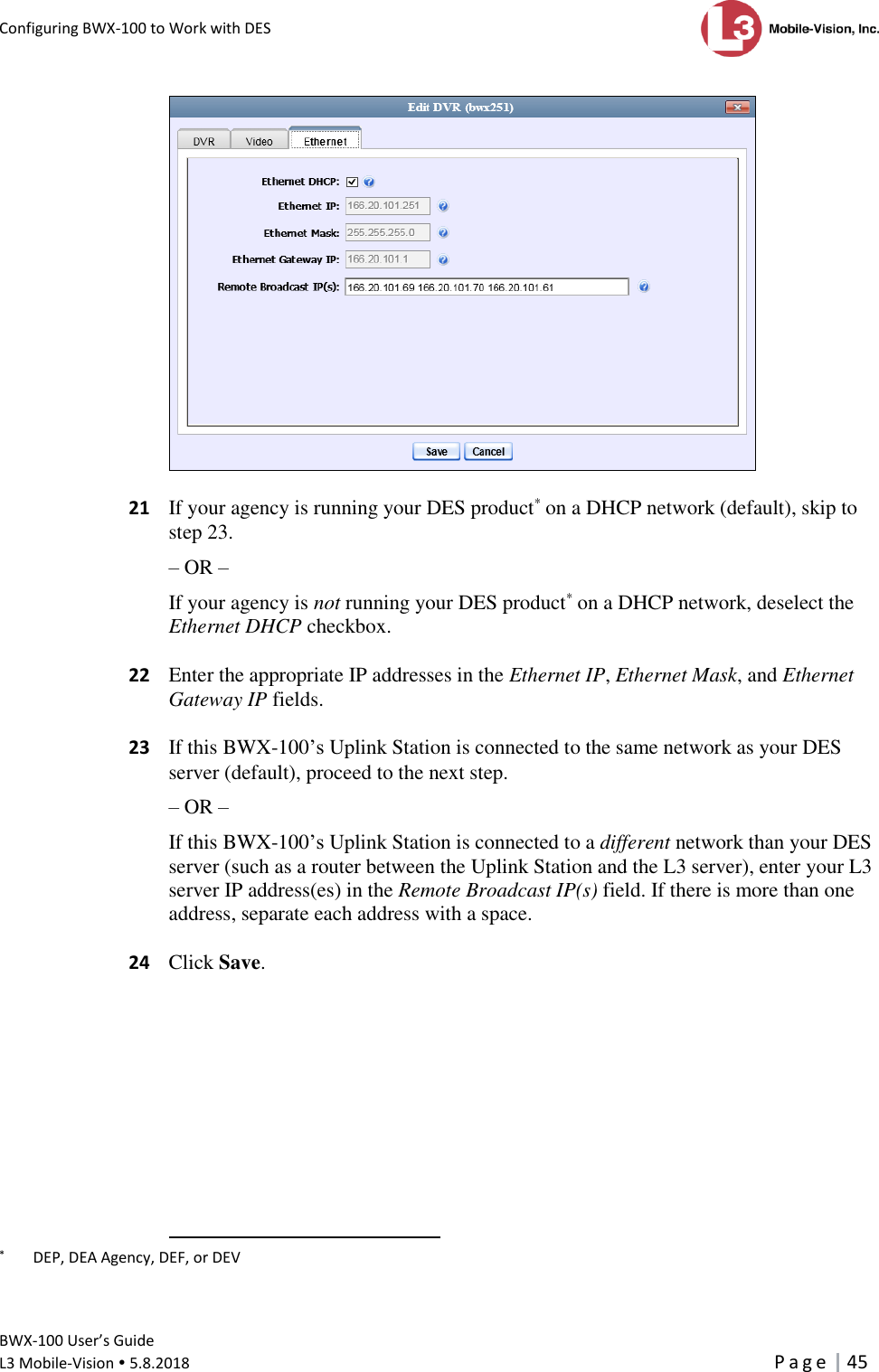 Configuring BWX-100 to Work with DES      BWX-100 User’s Guide  L3 Mobile-Vision  5.8.2018     P a g e   45     21  If your agency is running your DES product* on a DHCP network (default), skip to step 23. – OR – If your agency is not running your DES product* on a DHCP network, deselect the Ethernet DHCP checkbox.   22  Enter the appropriate IP addresses in the Ethernet IP, Ethernet Mask, and Ethernet Gateway IP fields.   23  If this BWX-100’s Uplink Station is connected to the same network as your DES server (default), proceed to the next step. – OR – If this BWX-100’s Uplink Station is connected to a different network than your DES server (such as a router between the Uplink Station and the L3 server), enter your L3 server IP address(es) in the Remote Broadcast IP(s) field. If there is more than one address, separate each address with a space.   24  Click Save.                                                       *   DEP, DEA Agency, DEF, or DEV 