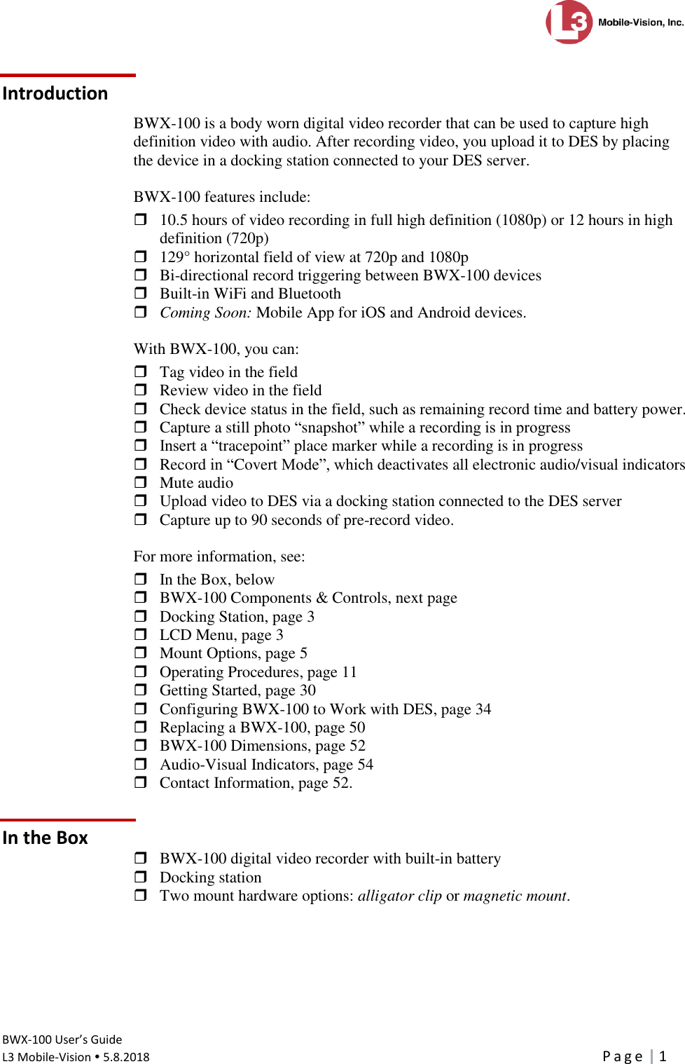 Introduction      BWX-100 User’s Guide  L3 Mobile-Vision  5.8.2018     P a g e   1  Introduction BWX-100 is a body worn digital video recorder that can be used to capture high definition video with audio. After recording video, you upload it to DES by placing the device in a docking station connected to your DES server.  BWX-100 features include:  10.5 hours of video recording in full high definition (1080p) or 12 hours in high definition (720p)  129° horizontal field of view at 720p and 1080p  Bi-directional record triggering between BWX-100 devices  Built-in WiFi and Bluetooth  Coming Soon: Mobile App for iOS and Android devices.  With BWX-100, you can:  Tag video in the field   Review video in the field  Check device status in the field, such as remaining record time and battery power.   Capture a still photo “snapshot” while a recording is in progress  Insert a “tracepoint” place marker while a recording is in progress  Record in “Covert Mode”, which deactivates all electronic audio/visual indicators  Mute audio   Upload video to DES via a docking station connected to the DES server  Capture up to 90 seconds of pre-record video.  For more information, see:  In the Box, below  BWX-100 Components &amp; Controls, next page  Docking Station, page 3  LCD Menu, page 3  Mount Options, page 5  Operating Procedures, page 11  Getting Started, page 30  Configuring BWX-100 to Work with DES, page 34  Replacing a BWX-100, page 50  BWX-100 Dimensions, page 52  Audio-Visual Indicators, page 54  Contact Information, page 52. In the Box  BWX-100 digital video recorder with built-in battery  Docking station  Two mount hardware options: alligator clip or magnetic mount. 