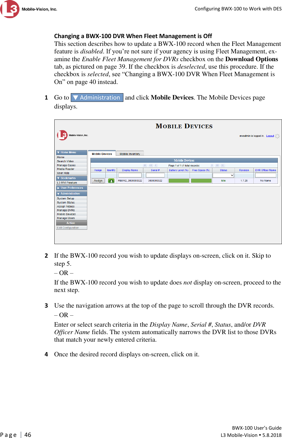   Configuring BWX-100 to Work with DES         BWX-100 User’s Guide P a g e     46  L3 Mobile-Vision  5.8.2018   Changing a BWX-100 DVR When Fleet Management is Off This section describes how to update a BWX-100 record when the Fleet Management feature is disabled. If you’re not sure if your agency is using Fleet Management, ex-amine the Enable Fleet Management for DVRs checkbox on the Download Options tab, as pictured on page 39. If the checkbox is deselected, use this procedure. If the checkbox is selected, see “Changing a BWX-100 DVR When Fleet Management is On” on page 40 instead.  1 Go to   Administration   and click Mobile Devices. The Mobile Devices page displays.    2  If the BWX-100 record you wish to update displays on-screen, click on it. Skip to step 5.  – OR – If the BWX-100 record you wish to update does not display on-screen, proceed to the next step.  3  Use the navigation arrows at the top of the page to scroll through the DVR records. – OR – Enter or select search criteria in the Display Name, Serial #, Status, and/or DVR Officer Name fields. The system automatically narrows the DVR list to those DVRs that match your newly entered criteria.  4  Once the desired record displays on-screen, click on it.   