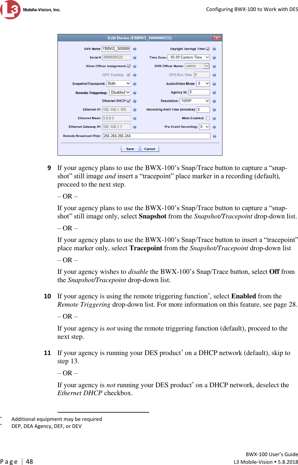   Configuring BWX-100 to Work with DES         BWX-100 User’s Guide P a g e     48  L3 Mobile-Vision  5.8.2018      9  If your agency plans to use the BWX-100’s Snap/Trace button to capture a “snap-shot” still image and insert a “tracepoint” place marker in a recording (default), proceed to the next step.  – OR – If your agency plans to use the BWX-100’s Snap/Trace button to capture a “snap-shot” still image only, select Snapshot from the Snapshot/Tracepoint drop-down list. – OR – If your agency plans to use the BWX-100’s Snap/Trace button to insert a “tracepoint” place marker only, select Tracepoint from the Snapshot/Tracepoint drop-down list – OR – If your agency wishes to disable the BWX-100’s Snap/Trace button, select Off from the Snapshot/Tracepoint drop-down list.    10  If your agency is using the remote triggering function*, select Enabled from the Remote Triggering drop-down list. For more information on this feature, see page 28. – OR – If your agency is not using the remote triggering function (default), proceed to the next step.     11  If your agency is running your DES product* on a DHCP network (default), skip to step 13. – OR – If your agency is not running your DES product* on a DHCP network, deselect the Ethernet DHCP checkbox.                                                        *   Additional equipment may be required *   DEP, DEA Agency, DEF, or DEV 