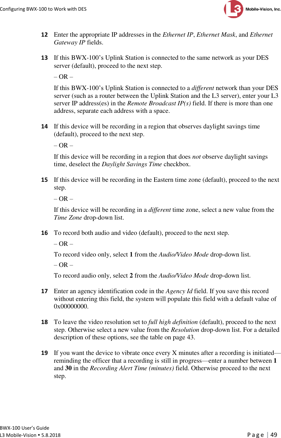 Configuring BWX-100 to Work with DES      BWX-100 User’s Guide  L3 Mobile-Vision  5.8.2018     P a g e   49    12  Enter the appropriate IP addresses in the Ethernet IP, Ethernet Mask, and Ethernet Gateway IP fields.   13  If this BWX-100’s Uplink Station is connected to the same network as your DES server (default), proceed to the next step. – OR – If this BWX-100’s Uplink Station is connected to a different network than your DES server (such as a router between the Uplink Station and the L3 server), enter your L3 server IP address(es) in the Remote Broadcast IP(s) field. If there is more than one address, separate each address with a space.   14  If this device will be recording in a region that observes daylight savings time (default), proceed to the next step.  – OR – If this device will be recording in a region that does not observe daylight savings time, deselect the Daylight Savings Time checkbox.   15  If this device will be recording in the Eastern time zone (default), proceed to the next step. – OR – If this device will be recording in a different time zone, select a new value from the Time Zone drop-down list.    16  To record both audio and video (default), proceed to the next step. – OR – To record video only, select 1 from the Audio/Video Mode drop-down list. – OR – To record audio only, select 2 from the Audio/Video Mode drop-down list.     17  Enter an agency identification code in the Agency Id field. If you save this record without entering this field, the system will populate this field with a default value of 0x00000000.   18  To leave the video resolution set to full high definition (default), proceed to the next step. Otherwise select a new value from the Resolution drop-down list. For a detailed description of these options, see the table on page 43.   19  If you want the device to vibrate once every X minutes after a recording is initiated—reminding the officer that a recording is still in progress—enter a number between 1 and 30 in the Recording Alert Time (minutes) field. Otherwise proceed to the next step. 