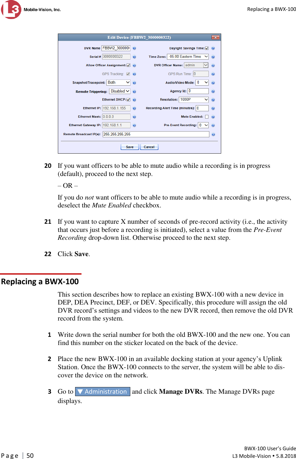   Replacing a BWX-100         BWX-100 User’s Guide P a g e     50  L3 Mobile-Vision  5.8.2018      20  If you want officers to be able to mute audio while a recording is in progress (default), proceed to the next step. – OR – If you do not want officers to be able to mute audio while a recording is in progress, deselect the Mute Enabled checkbox.   21  If you want to capture X number of seconds of pre-record activity (i.e., the activity that occurs just before a recording is initiated), select a value from the Pre-Event Recording drop-down list. Otherwise proceed to the next step.   22  Click Save. Replacing a BWX-100 This section describes how to replace an existing BWX-100 with a new device in DEP, DEA Precinct, DEF, or DEV. Specifically, this procedure will assign the old DVR record’s settings and videos to the new DVR record, then remove the old DVR record from the system.   1  Write down the serial number for both the old BWX-100 and the new one. You can find this number on the sticker located on the back of the device.   2  Place the new BWX-100 in an available docking station at your agency’s Uplink Station. Once the BWX-100 connects to the server, the system will be able to dis-cover the device on the network.    3  Go to   Administration   and click Manage DVRs. The Manage DVRs page displays.  