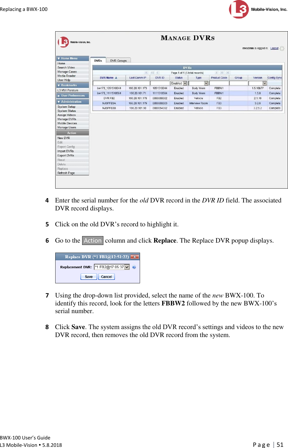 Replacing a BWX-100      BWX-100 User’s Guide  L3 Mobile-Vision  5.8.2018     P a g e   51    4  Enter the serial number for the old DVR record in the DVR ID field. The associated DVR record displays.   5  Click on the old DVR’s record to highlight it.   6  Go to the  Action  column and click Replace. The Replace DVR popup displays.     7  Using the drop-down list provided, select the name of the new BWX-100. To identify this record, look for the letters FBBW2 followed by the new BWX-100’s serial number.   8 Click Save. The system assigns the old DVR record’s settings and videos to the new DVR record, then removes the old DVR record from the system. 