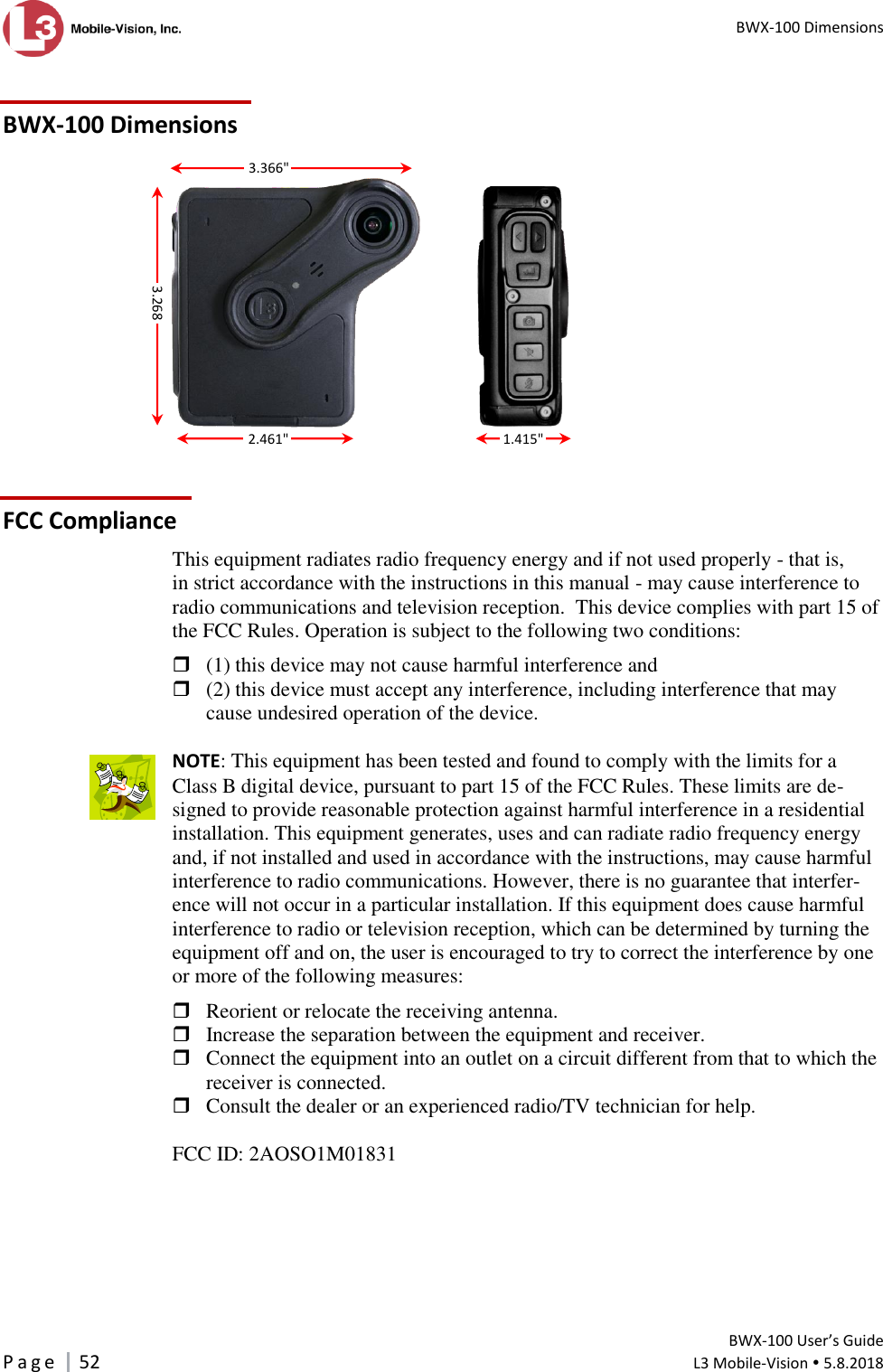  BWX-100 Dimensions         BWX-100 User’s Guide P a g e     52  L3 Mobile-Vision  5.8.2018   BWX-100 Dimensions    FCC Compliance This equipment radiates radio frequency energy and if not used properly - that is, in strict accordance with the instructions in this manual - may cause interference to radio communications and television reception.  This device complies with part 15 of the FCC Rules. Operation is subject to the following two conditions:    (1) this device may not cause harmful interference and   (2) this device must accept any interference, including interference that may cause undesired operation of the device.   NOTE: This equipment has been tested and found to comply with the limits for a Class B digital device, pursuant to part 15 of the FCC Rules. These limits are de-signed to provide reasonable protection against harmful interference in a residential installation. This equipment generates, uses and can radiate radio frequency energy and, if not installed and used in accordance with the instructions, may cause harmful interference to radio communications. However, there is no guarantee that interfer-ence will not occur in a particular installation. If this equipment does cause harmful interference to radio or television reception, which can be determined by turning the equipment off and on, the user is encouraged to try to correct the interference by one or more of the following measures:    Reorient or relocate the receiving antenna.   Increase the separation between the equipment and receiver.   Connect the equipment into an outlet on a circuit different from that to which the receiver is connected.   Consult the dealer or an experienced radio/TV technician for help.   FCC ID: 2AOSO1M01831   3.268&quot;   2.461&quot; 1.415&quot;  3.366&quot;  