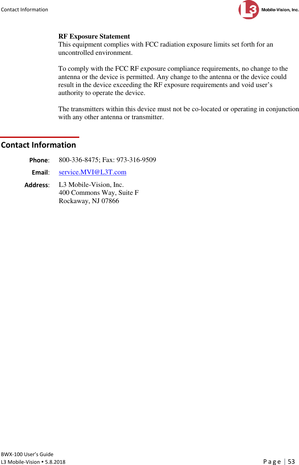 Contact Information      BWX-100 User’s Guide  L3 Mobile-Vision  5.8.2018     P a g e   53  RF Exposure Statement This equipment complies with FCC radiation exposure limits set forth for an uncontrolled environment.   To comply with the FCC RF exposure compliance requirements, no change to the antenna or the device is permitted. Any change to the antenna or the device could result in the device exceeding the RF exposure requirements and void user’s authority to operate the device.   The transmitters within this device must not be co-located or operating in conjunction with any other antenna or transmitter.    Contact Information   Phone: 800-336-8475; Fax: 973-316-9509   Email: service.MVI@L3T.com   Address:  L3 Mobile-Vision, Inc.  400 Commons Way, Suite F Rockaway, NJ 07866  