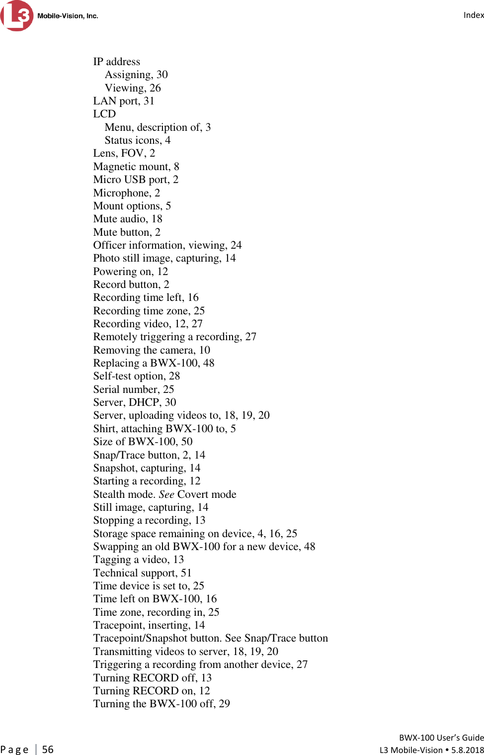   Index         BWX-100 User’s Guide P a g e     56  L3 Mobile-Vision  5.8.2018   IP address Assigning, 30 Viewing, 26 LAN port, 31 LCD Menu, description of, 3 Status icons, 4 Lens, FOV, 2 Magnetic mount, 8 Micro USB port, 2 Microphone, 2 Mount options, 5 Mute audio, 18 Mute button, 2 Officer information, viewing, 24 Photo still image, capturing, 14 Powering on, 12 Record button, 2 Recording time left, 16 Recording time zone, 25 Recording video, 12, 27 Remotely triggering a recording, 27 Removing the camera, 10 Replacing a BWX-100, 48 Self-test option, 28 Serial number, 25 Server, DHCP, 30 Server, uploading videos to, 18, 19, 20 Shirt, attaching BWX-100 to, 5 Size of BWX-100, 50 Snap/Trace button, 2, 14 Snapshot, capturing, 14 Starting a recording, 12 Stealth mode. See Covert mode Still image, capturing, 14 Stopping a recording, 13 Storage space remaining on device, 4, 16, 25 Swapping an old BWX-100 for a new device, 48 Tagging a video, 13 Technical support, 51 Time device is set to, 25 Time left on BWX-100, 16 Time zone, recording in, 25 Tracepoint, inserting, 14 Tracepoint/Snapshot button. See Snap/Trace button Transmitting videos to server, 18, 19, 20 Triggering a recording from another device, 27 Turning RECORD off, 13 Turning RECORD on, 12 Turning the BWX-100 off, 29 
