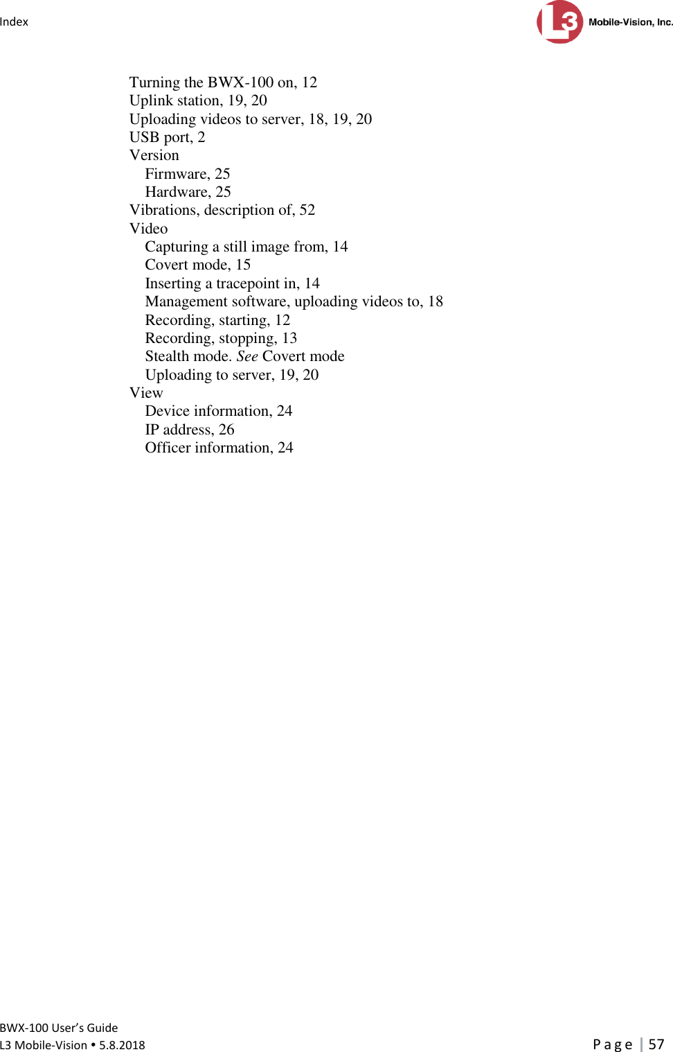 Index      BWX-100 User’s Guide  L3 Mobile-Vision  5.8.2018     P a g e   57  Turning the BWX-100 on, 12 Uplink station, 19, 20 Uploading videos to server, 18, 19, 20 USB port, 2 Version Firmware, 25 Hardware, 25 Vibrations, description of, 52 Video Capturing a still image from, 14 Covert mode, 15 Inserting a tracepoint in, 14 Management software, uploading videos to, 18 Recording, starting, 12 Recording, stopping, 13 Stealth mode. See Covert mode Uploading to server, 19, 20 View Device information, 24 IP address, 26 Officer information, 24    