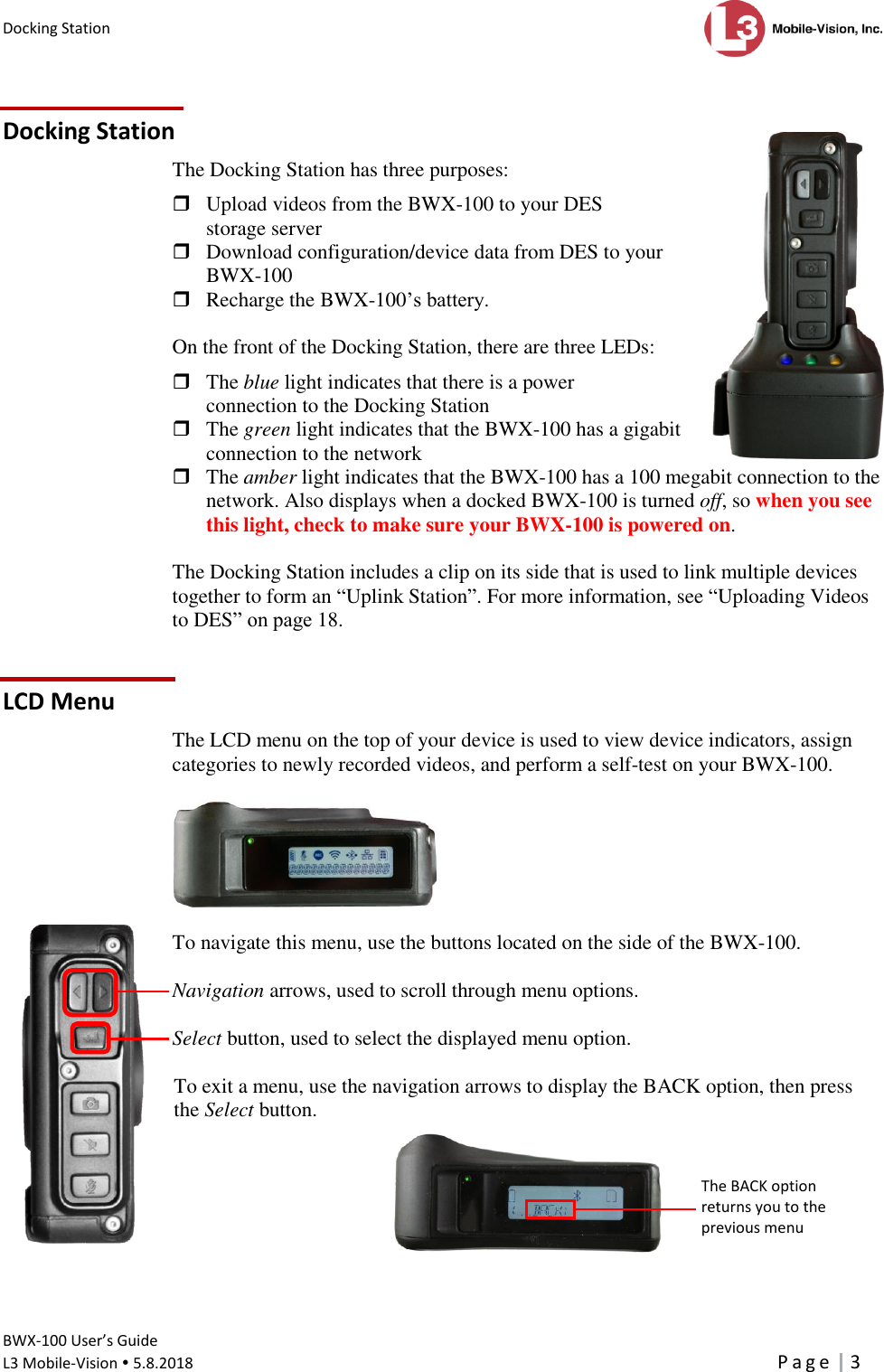 Docking Station      BWX-100 User’s Guide  L3 Mobile-Vision  5.8.2018     P a g e   3   Docking Station The Docking Station has three purposes:    Upload videos from the BWX-100 to your DES storage server  Download configuration/device data from DES to your BWX-100  Recharge the BWX-100’s battery.  On the front of the Docking Station, there are three LEDs:   The blue light indicates that there is a power connection to the Docking Station   The green light indicates that the BWX-100 has a gigabit  connection to the network  The amber light indicates that the BWX-100 has a 100 megabit connection to the network. Also displays when a docked BWX-100 is turned off, so when you see this light, check to make sure your BWX-100 is powered on.   The Docking Station includes a clip on its side that is used to link multiple devices together to form an “Uplink Station”. For more information, see “Uploading Videos to DES” on page 18. LCD Menu The LCD menu on the top of your device is used to view device indicators, assign categories to newly recorded videos, and perform a self-test on your BWX-100.    To navigate this menu, use the buttons located on the side of the BWX-100.  Navigation arrows, used to scroll through menu options.  Select button, used to select the displayed menu option.   To exit a menu, use the navigation arrows to display the BACK option, then press the Select button.        The BACK option  returns you to the previous menu 