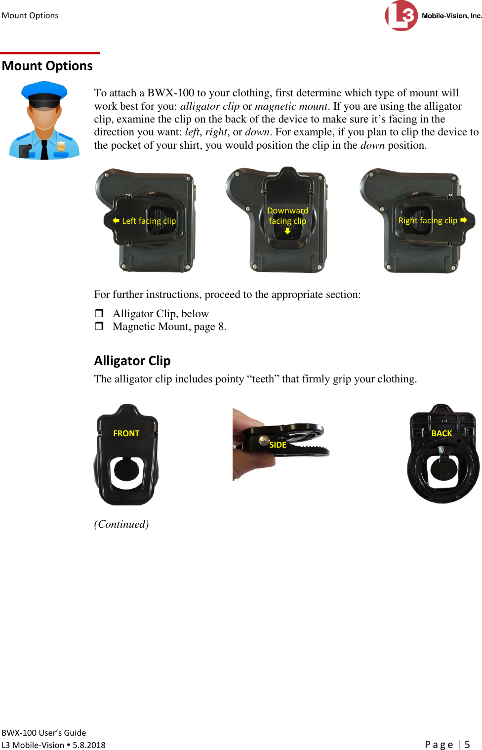 Mount Options      BWX-100 User’s Guide  L3 Mobile-Vision  5.8.2018     P a g e   5  Mount Options To attach a BWX-100 to your clothing, first determine which type of mount will work best for you: alligator clip or magnetic mount. If you are using the alligator clip, examine the clip on the back of the device to make sure it’s facing in the direction you want: left, right, or down. For example, if you plan to clip the device to the pocket of your shirt, you would position the clip in the down position.              For further instructions, proceed to the appropriate section:  Alligator Clip, below  Magnetic Mount, page 8. Alligator Clip The alligator clip includes pointy “teeth” that firmly grip your clothing.      (Continued)  SIDE  FRONT  BACK       Left facing clip  Downward  facing clip  Right facing clip  