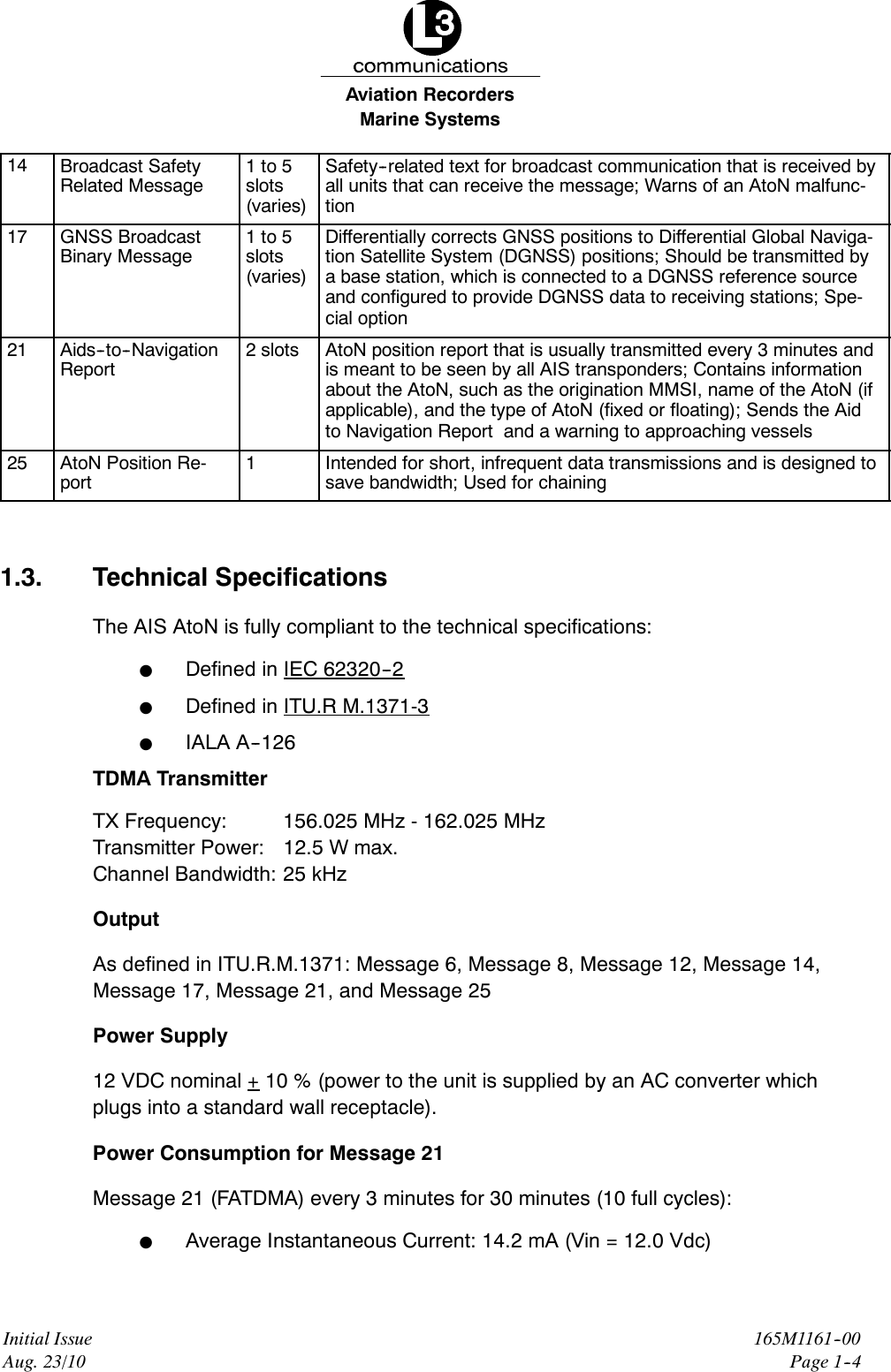 Marine SystemsAviation RecordersInitial IssueAug. 23/10165M1161--00Page 1--414 Broadcast SafetyRelated Message1to5slots(varies)Safety--related text for broadcast communication that is received byall units that can receive the message; Warns of an AtoN malfunc-tion17 GNSS BroadcastBinary Message1to5slots(varies)Differentially corrects GNSS positions to Differential Global Naviga-tion Satellite System (DGNSS) positions; Should be transmitted bya base station, which is connected to a DGNSS reference sourceand configured to provide DGNSS data to receiving stations; Spe-cial option21 Aids--to--NavigationReport2slots AtoN position report that is usually transmitted every 3 minutes andis meant to be seen by all AIS transponders; Contains informationabout the AtoN, such as the origination MMSI, name of the AtoN (ifapplicable), and the type of AtoN (fixed or floating); Sends the Aidto Navigation Report and a warning to approaching vessels25 AtoN Position Re-port1Intended for short, infrequent data transmissions and is designed tosave bandwidth; Used for chaining1.3. Technical SpecificationsThe AIS AtoN is fully compliant to the technical specifications:FDefined in IEC 62320--2FDefined in ITU.R M.1371-3FIALA A--126TDMA TransmitterTX Frequency: 156.025 MHz - 162.025 MHzTransmitter Power: 12.5 W max.Channel Bandwidth: 25 kHzOutputAs defined in ITU.R.M.1371: Message 6, Message 8, Message 12, Message 14,Message 17, Message 21, and Message 25Power Supply12 VDC nominal + 10 % (power to the unit is supplied by an AC converter whichplugs into a standard wall receptacle).Power Consumption for Message 21Message 21 (FATDMA) every 3 minutes for 30 minutes (10 full cycles):FAverage Instantaneous Current: 14.2 mA (Vin = 12.0 Vdc)