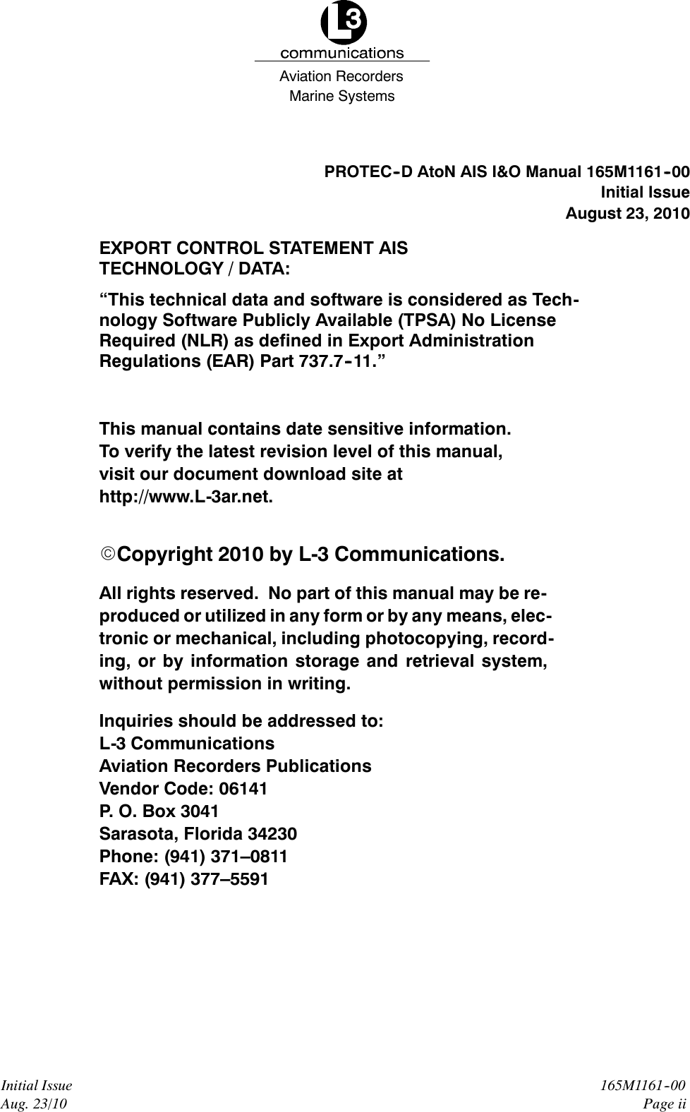 Marine SystemsAviation RecordersInitial IssueAug. 23/10165M1161--00Page iiPROTEC--D AtoN AIS I&amp;O Manual 165M1161--00Initial IssueAugust 23, 2010EXPORT CONTROL STATEMENT AISTECHNOLOGY / DATA:“This technical data and software is considered as Tech-nology Software Publicly Available (TPSA) No LicenseRequired (NLR) as defined in Export AdministrationRegulations (EAR) Part 737.7--11.”This manual contains date sensitive information.To verify the latest revision level of this manual,visit our document download site athttp://www.L-3ar.net.ECopyright 2010 by L-3 Communications.All rights reserved. No part of this manual may be re-produced or utilized in any form or by any means, elec-tronic or mechanical, including photocopying, record-ing, or by information storage and retrieval system,without permission in writing.Inquiries should be addressed to:L-3 CommunicationsAviation Recorders PublicationsVendor Code: 06141P. O. Box 3041Sarasota, Florida 34230Phone: (941) 371–0811FAX: (941) 377–5591