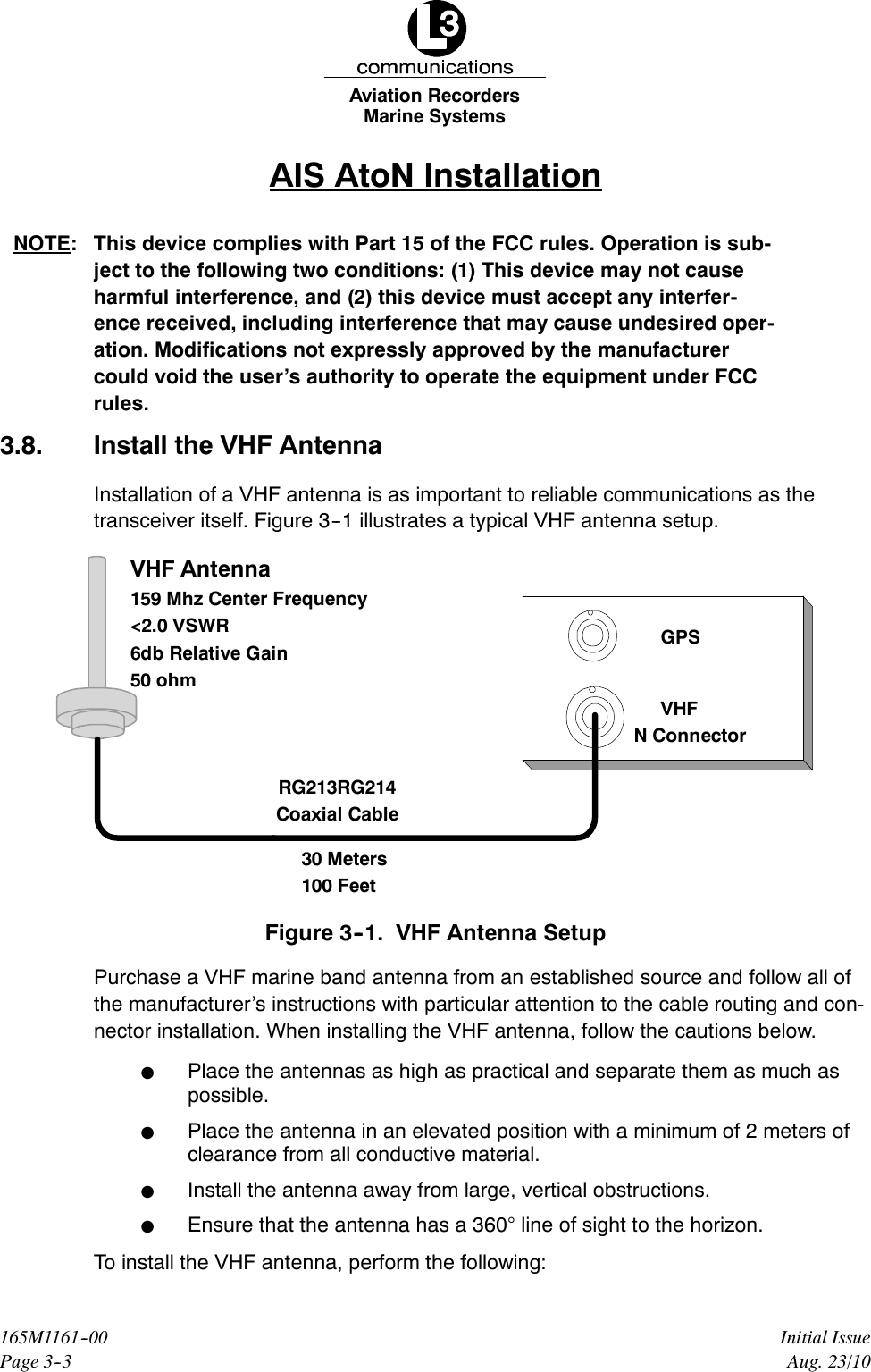 Marine SystemsAviation RecordersPage 3--3Initial Issue165M1161--00Aug. 23/10AIS AtoN InstallationNOTE: This device complies with Part 15 of the FCC rules. Operation is sub-ject to the following two conditions: (1) This device may not causeharmful interference, and (2) this device must accept any interfer-ence received, including interference that may cause undesired oper-ation. Modifications not expressly approved by the manufacturercould void the user’s authority to operate the equipment under FCCrules.3.8. Install the VHF AntennaInstallation of a VHF antenna is as important to reliable communications as thetransceiver itself. Figure 3--1 illustrates a typical VHF antenna setup.RG213RG214Coaxial Cable30 Meters100 FeetVHF Antenna159 Mhz Center Frequency&lt;2.0 VSWR6db Relative Gain50 ohmGPSVHFN ConnectorFigure 3--1. VHF Antenna SetupPurchase a VHF marine band antenna from an established source and follow all ofthe manufacturer’s instructions with particular attention to the cable routing and con-nector installation. When installing the VHF antenna, follow the cautions below.FPlace the antennas as high as practical and separate them as much aspossible.FPlace the antenna in an elevated position with a minimum of 2 meters ofclearance from all conductive material.FInstall the antenna away from large, vertical obstructions.FEnsure that the antenna has a 360°line of sight to the horizon.To install the VHF antenna, perform the following: