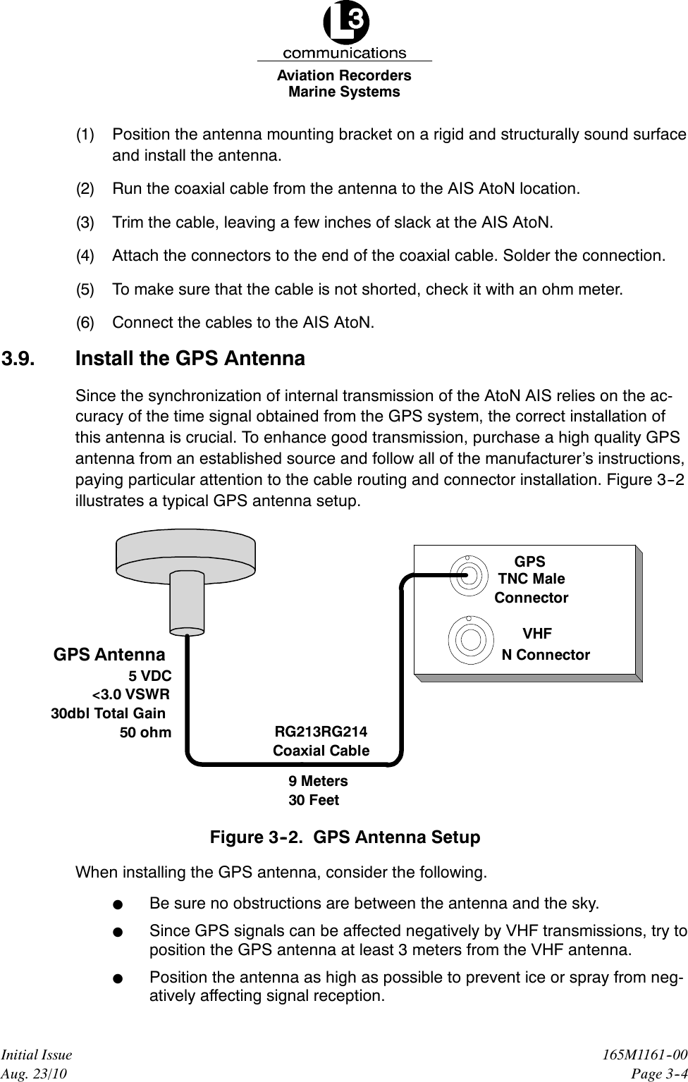 Marine SystemsAviation RecordersPage 3--4165M1161--00Initial IssueAug. 23/10(1) Position the antenna mounting bracket on a rigid and structurally sound surfaceand install the antenna.(2) Run the coaxial cable from the antenna to the AIS AtoN location.(3) Trim the cable, leaving a few inches of slack at the AIS AtoN.(4) Attach the connectors to the end of the coaxial cable. Solder the connection.(5) To make sure that the cable is not shorted, check it with an ohm meter.(6) Connect the cables to the AIS AtoN.3.9. Install the GPS AntennaSince the synchronization of internal transmission of the AtoN AIS relies on the ac-curacy of the time signal obtained from the GPS system, the correct installation ofthis antenna is crucial. To enhance good transmission, purchase a high quality GPSantenna from an established source and follow all of the manufacturer’s instructions,paying particular attention to the cable routing and connector installation. Figure 3--2illustrates a typical GPS antenna setup.9 Meters30 FeetRG213RG214Coaxial CableGPS Antenna5VDC&lt;3.0 VSWR30dbl Total Gain50 ohmGPSVHFN ConnectorTNC MaleConnectorFigure 3--2. GPS Antenna SetupWhen installing the GPS antenna, consider the following.FBe sure no obstructions are between the antenna and the sky.FSince GPS signals can be affected negatively by VHF transmissions, try toposition the GPS antenna at least 3 meters from the VHF antenna.FPosition the antenna as high as possible to prevent ice or spray from neg-atively affecting signal reception.