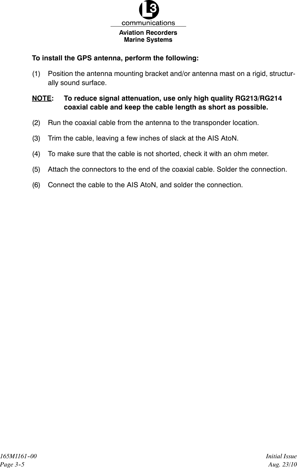 Marine SystemsAviation RecordersPage 3--5Initial Issue165M1161--00Aug. 23/10To install the GPS antenna, perform the following:(1) Position the antenna mounting bracket and/or antenna mast on a rigid, structur-ally sound surface.NOTE: To reduce signal attenuation, use only high quality RG213/RG214coaxial cable and keep the cable length as short as possible.(2) Run the coaxial cable from the antenna to the transponder location.(3) Trim the cable, leaving a few inches of slack at the AIS AtoN.(4) To make sure that the cable is not shorted, check it with an ohm meter.(5) Attach the connectors to the end of the coaxial cable. Solder the connection.(6) Connect the cable to the AIS AtoN, and solder the connection.