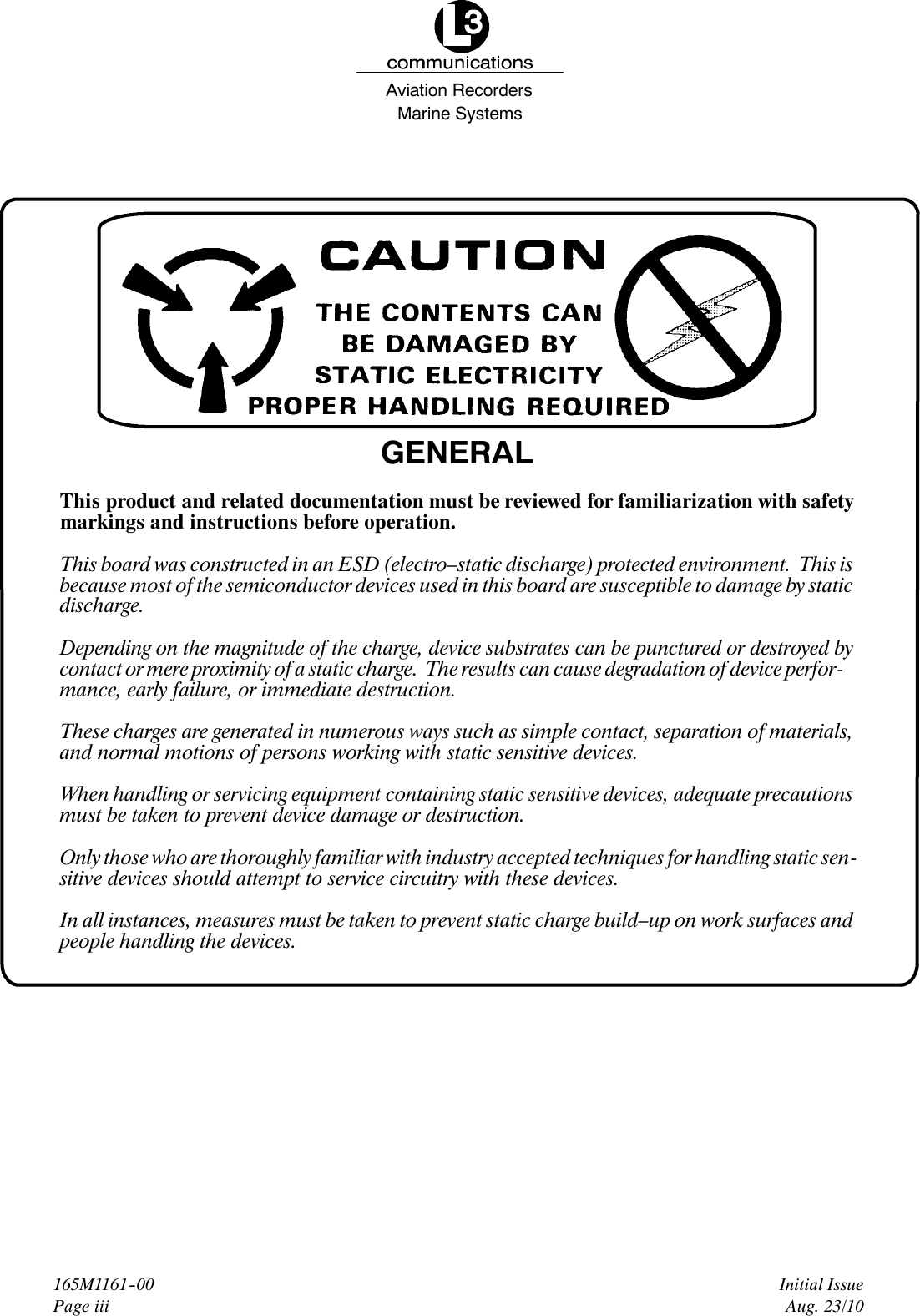 Marine SystemsAviation RecordersInitial IssueAug. 23/10165M1161--00Page iiiGENERALThis product and related documentation must be reviewed for familiarization with safetymarkings and instructions before operation.This board was constructed in an ESD (electro–static discharge) protected environment. This isbecause most of the semiconductor devices used in this board are susceptible to damage by staticdischarge.Depending on the magnitude of the charge, device substrates can be punctured or destroyed bycontact or mere proximity of a static charge. The results can cause degradation of device perfor-mance, early failure, or immediate destruction.These charges are generated in numerous ways such as simple contact, separation of materials,and normal motions of persons working with static sensitive devices.When handling or servicing equipment containing static sensitive devices, adequate precautionsmust be taken to prevent device damage or destruction.Only those who are thoroughly familiar with industry accepted techniques for handling static sen-sitive devices should attempt to service circuitry with these devices.In all instances, measures must be taken to prevent static charge build–up on work surfaces andpeople handling the devices.