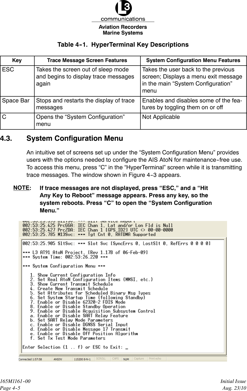 Marine SystemsAviation RecordersPage 4--5Initial Issue165M1161--00Aug. 23/10Table 4--1. HyperTerminal Key DescriptionsKey Trace Message Screen Features System Configuration Menu FeaturesESC Takes the screen out of sleep modeand begins to display trace messagesagainTakes the user back to the previousscreen; Displays a menu exit messagein the main “System Configuration”menuSpace Bar Stops and restarts the display of tracemessagesEnables and disables some of the fea-tures by toggling them on or offCOpens the “System Configuration”menuNot Applicable4.3. System Configuration MenuAn intuitive set of screens set up under the “System Configuration Menu” providesusers with the options needed to configure the AIS AtoN for maintenance--free use.To access this menu, press “C” in the “HyperTerminal” screen while it is transmittingtrace messages. The window shown in Figure 4--3 appears.NOTE: If trace messages are not displayed, press “ESC,” and a “HitAny Key to Reboot” message appears. Press any key, so thesystem reboots. Press “C” to open the “System ConfigurationMenu.”