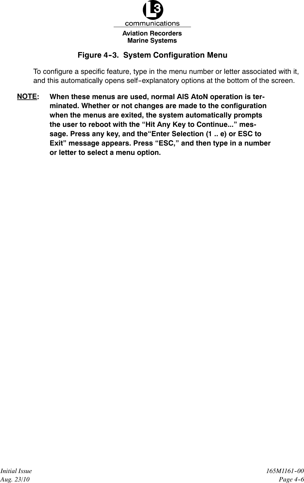 Marine SystemsAviation RecordersPage 4--6165M1161--00Initial IssueAug. 23/10Figure 4--3. System Configuration MenuTo configure a specific feature, type in the menu number or letter associated with it,and this automatically opens self--explanatory options at the bottom of the screen.NOTE: When these menus are used, normal AIS AtoN operation is ter-minated. Whether or not changes are made to the configurationwhen the menus are exited, the system automatically promptsthe user to reboot with the “Hit Any Key to Continue...” mes-sage. Press any key, and the“Enter Selection (1 .. e) or ESC toExit” message appears. Press “ESC,” and then type in a numberor letter to select a menu option.