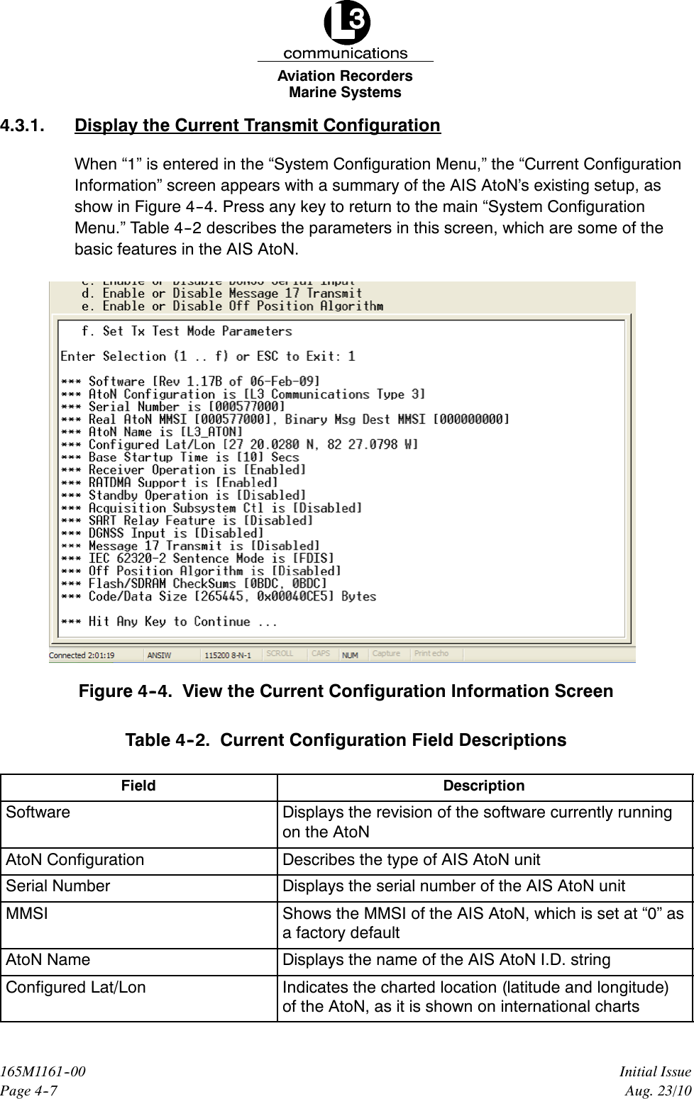 Marine SystemsAviation RecordersPage 4--7Initial Issue165M1161--00Aug. 23/104.3.1. Display the Current Transmit ConfigurationWhen “1” is entered in the “System Configuration Menu,” the “Current ConfigurationInformation” screen appears with a summary of the AIS AtoN’s existing setup, asshow in Figure 4--4. Press any key to return to the main “System ConfigurationMenu.” Table 4--2 describes the parameters in this screen, which are some of thebasic features in the AIS AtoN.Figure 4--4. View the Current Configuration Information ScreenTable 4--2. Current Configuration Field DescriptionsField DescriptionSoftware Displays the revision of the software currently runningon the AtoNAtoN Configuration Describes the type of AIS AtoN unitSerial Number Displays the serial number of the AIS AtoN unitMMSI Shows the MMSI of the AIS AtoN, which is set at “0” asa factory defaultAtoN Name Displays the name of the AIS AtoN I.D. stringConfigured Lat/Lon Indicates the charted location (latitude and longitude)of the AtoN, as it is shown on international charts