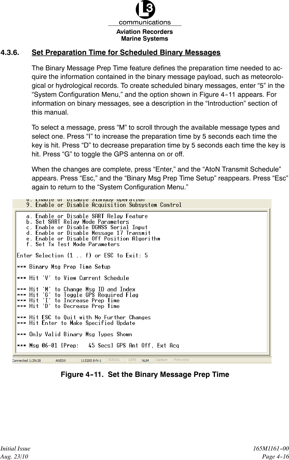 Marine SystemsAviation RecordersPage 4--16165M1161--00Initial IssueAug. 23/104.3.6. Set Preparation Time for Scheduled Binary MessagesThe Binary Message Prep Time feature defines the preparation time needed to ac-quire the information contained in the binary message payload, such as meteorolo-gical or hydrological records. To create scheduled binary messages, enter “5” in the“System Configuration Menu,” and the option shown in Figure 4--11 appears. Forinformation on binary messages, see a description in the “Introduction” section ofthis manual.To select a message, press “M” to scroll through the available message types andselect one. Press “I” to increase the preparation time by 5 seconds each time thekey is hit. Press “D” to decrease preparation time by 5 seconds each time the key ishit. Press “G” to toggle the GPS antenna on or off.When the changes are complete, press “Enter,” and the “AtoN Transmit Schedule”appears. Press “Esc,” and the “Binary Msg Prep Time Setup” reappears. Press “Esc”again to return to the “System Configuration Menu.”Figure 4--11. Set the Binary Message Prep Time